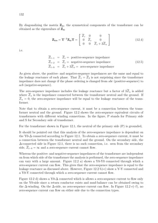132
By diagonalizing the matrix Ztr, the symmetrical components of the transformer can be
obtained as the eigenvalues of Ztr
Ztrs = T−1
ZtrT =


Ze 0 0
0 Ze 0
0 0 Ze + 3Zn

 (12.4)
i.e.
Zt−1 = Ze = positive-sequence impedance
Zt−2 = Ze = negative-sequence impedance (12.5)
Zt−0 = Ze + 3Zn = zero-sequence impedance
As given above, the positive- and negative-sequence impedances are the same and equal to
the leakage reactance of each phase. That Z1 = Z2 is not surprising since the transformer
impedance does not change if the phase ordering is changed from abc (positive-sequence) to
acb (negative-sequence).
The zero-sequence impedance includes the leakage reactance but a factor of 3Zn is added
where Zn is the impedance connected between the transformer neutral and the ground. If
Zn = 0, the zero-sequence impedance will be equal to the leakage reactance of the trans-
former.
Note that to obtain a zero-sequence current, it must be a connection between the trans-
former neutral and the ground. Figure 12.2 shows the zero-sequence equivalent circuits of
transformers with diﬀerent winding connections. In the ﬁgure, P stands for Primary side
and S for Secondary side of transformer.
For the transformer shown in Figure 12.1, the neutral of the primary side (P) is grounded,
It should be pointed out that this analysis of the zero-sequence impedance is dependent on
the Y0-∆ connected according to Figure 12.1. To obtain a zero-sequence current, it must be
a connection between the transformer neutral and the ground. On the secondary side, the
∆-connected side in Figure 12.1, there is no such connection, i.e. seen from the secondary
side, Zt−0 = ∞ and a zero-sequence current cannot ﬂow.
Whereas the positive- and negative-sequence impedances of the transformer are independent
on from which side of the transformer the analysis is performed, the zero-sequence impedance
can vary with a large amount. Figure 12.2 a) shows a Y0-Y0 connected through which a
zero-sequence current can ﬂow. This gives that the zero-sequence impedance is equal to the
leakage reactance as discussed above. However, Figure 12.2 b)-c) show a Y-Y connected and
a Y0-Y connected through which a zero-sequence current cannot ﬂow.
Figure 12.2 d) shows a Y0-∆ connected which is allows a zero-sequence current to ﬂow only
on the Y0-side since a return conductor exists and mmf-balance can be obtained owing to
the ∆-winding. On the ∆-side, no zero-sequence current can ﬂow. In Figure 12.2 e)–f), no
zero-sequence current can ﬂow on either side due to the connection types.
 