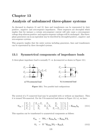 Chapter 13
Analysis of unbalanced three-phase systems
As discussed in chapters 11 and 12, lines and transformers can be represented by their
positive-, negative- and zero-sequence impedances. These sequences are decoupled which
implies that for instance a certain zero-sequence current will only cause a zero-sequence
voltage drop whereas positive- and negative-sequence voltages will be unchanged. Also three-
phase generators can in an equivalent way be described by decoupled positive-, negative- and
zero-sequence systems.
This property implies that the entire system including generators, lines and transformers
can be represented by three decoupled systems.
13.1 Symmetrical components of impedance loads
A three-phase impedance load is normally Y - or ∆-connected as shown in Figure 13.1.
a) Y0-connected load
nZ
aZaI
aU
bZbI
bU
cZcI
cU
a b cI I I+ +
b) -connected load
abZ
aI
aU
bcZ
bI
bU acZ
cI
cU
Figure 13.1. Two possible load conﬁgurations
The neutral of a Y -connected load may be grounded with or without an impedance. Then
it is termed Y0-connected. For the Y 0-connected load shown in Figure 13.1 a), we have:
Uph
=


Ua
Ub
Uc

 =


Za + Zn Zn Zn
Zn Zb + Zn Zn
Zn Zn Zc + Zn




Ia
Ib
Ic

 = ZLDph
Iph
(13.1)
This equation can be transformed to symmetrical components as follows:
Uph
= TUs = ZLDph
Iph
= ZLDph
T Is
⇒
Us = T−1
ZLDph
T Is = ZLDsIs (13.2)
135
 