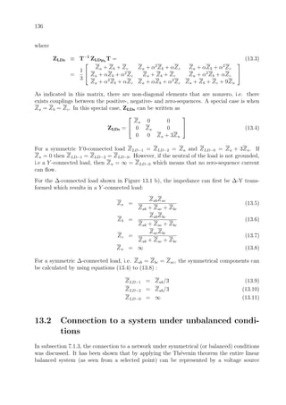 136
where
ZLDs ≡ T−1
ZLDph
T = (13.3)
=
1
3


Za + Zb + Zc Za + α2
Zb + αZc Za + αZb + α2
Zc
Za + αZb + α2
Zc Za + Zb + Zc Za + α2
Zb + αZc
Za + α2
Zb + αZc Za + αZb + α2
Zc Za + Zb + Zc + 9Zn


As indicated in this matrix, there are non-diagonal elements that are nonzero, i.e. there
exists couplings between the positive-, negative- and zero-sequences. A special case is when
Za = Zb = Zc. In this special case, ZLDs can be written as
ZLDs =


Za 0 0
0 Za 0
0 0 Za + 3Zn

 (13.4)
For a symmetric Y 0-connected load ZLD−1 = ZLD−2 = Za and ZLD−0 = Za + 3Zn. If
Zn = 0 then ZLD−1 = ZLD−2 = ZLD−0. However, if the neutral of the load is not grounded,
i.e a Y -connected load, then Zn = ∞ = ZLD−0 which means that no zero-sequence current
can ﬂow.
For the ∆-connected load shown in Figure 13.1 b), the impedance can ﬁrst be ∆-Y trans-
formed which results in a Y -connected load:
Za =
ZabZac
Zab + Zac + Zbc
(13.5)
Zb =
ZabZbc
Zab + Zac + Zbc
(13.6)
Zc =
ZacZbc
Zab + Zac + Zbc
(13.7)
Zn = ∞ (13.8)
For a symmetric ∆-connected load, i.e. Zab = Zbc = Zac, the symmetrical components can
be calculated by using equations (13.4) to (13.8) :
ZLD−1 = Zab/3 (13.9)
ZLD−2 = Zab/3 (13.10)
ZLD−0 = ∞ (13.11)
13.2 Connection to a system under unbalanced condi-
tions
In subsection 7.1.3, the connection to a network under symmetrical (or balanced) conditions
was discussed. It has been shown that by applying the Th´evenin theorem the entire linear
balanced system (as seen from a selected point) can be represented by a voltage source
 
