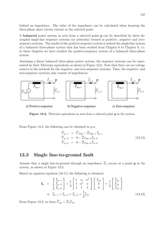 137
behind an impedance. The value of the impedance can be calculated when knowing the
three-phase short circuit current at the selected point.
A balanced power system as seen from a selected point p can be described by three de-
coupled single-line sequence systems (or networks) termed as positive-, negative and zero-
sequence systems. The model of the positive-sequence system is indeed the single-line system
of a balanced three-phase system that has been studied from Chapter 6 to Chapter 8, i.e.
in these chapters we have studied the positive-sequence system of a balanced three-phase
system.
Assuming a linear balanced three-phase power system, the sequence systems can be repre-
sented by their Th´evenin equivalents as shown in Figure 13.2. Note that there are no voltage
sources in the network for the negative- and zero-sequence systems. Thus, the negative- and
zero-sequence systems only consist of impedances.
~
1ThpZ −
ThpU
1pI −
a) Positive-sequence
2ThpZ −
2pI −
b) Negative-sequence
0ThpZ −
0pI −
c) Zero-sequence
1pU − 2pU − 0pU −
p p p
Figure 13.2. Th´evenin equivalents as seen from a selected point p in the system.
From Figure 13.2, the following can be obtained in p.u:
Up−1 = UThp − ZThp−1 Ip−1
Up−2 = 0 − ZThp−2 Ip−2 (13.12)
Up−0 = 0 − ZThp−0 Ip−0
13.3 Single line-to-ground fault
Assume that a single line-to-ground through an impedance Zf occurs at a point p in the
system, as shown in Figure 13.3.
Based on equation equation (10.11) the following is obtained:
Is =


Ip−1
Ip−2
Ip−0

 =
1
3


1 α α2
1 α2
α
1 1 1




Ifa
0
0

 =
1
3


Ifa
Ifa
Ifa


⇒ Ip−1 = Ip−2 = Ip−0 =
1
3
Ifa (13.13)
From Figure 13.3, we have Upa = Zf Ifa.
 