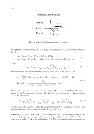 138
faI
p
fZ
Phase a
0fbI =
0fcI =
Phase b
Phase c
Three-phase power system
Figure 13.3. Single-phase short circuit in phase a
Using the ﬁrst row in equation (10.14) and equations (13.12)-(13.13), the following is obtained
in p.u:
Upa = Up−1 + Up−2 + Up−0 = Zf Ifa = 3Zf Ip−1 ⇒
Upa = UThp − ZThp−1 Ip−1 − ZThp−2 Ip−1 − ZThp−0 Ip−1 = 3Zf Ip−1 p.u
(13.14)
Thus,
Ifa = 3 Ip−1 =
3 UThp
ZThp−1 + ZThp−2 + ZThp−0 + 3 Zf
p.u (13.15)
If the quantities are expressed in their physical units (i.e. kV, kA and Ω), then
Upa =
UThp
√
3
− ZThp−1 Ip−1 − ZThp−2 Ip−1 − ZThp−0 Ip−1 = 3Zf Ip−1 kV
Ifa = 3 Ip−1 =
3 UT hp
√
3
ZThp−1 + ZThp−2 + ZThp−0 + 3 Zf
kA
(13.16)
If the equivalent diagram of a line shown in Figure 11.3 is used, and if Ua in the ﬁgure is
connected to U0 through an impedance Zf , then by virtue of equation (11.24) the current
Ia can be obtained as
Ia =
Ua − U0
Zα + Zβ + Zf
=
Ua − U0
Z−1 + Z−0−Z−1
3
+ Zf
=
3(Ua − U0)
2Z−1 + Z−0 + 3Zf
(13.17)
which is similar to equation (13.16). To calculate the current of a single line-to ground fault,
the equivalent in Figure 11.3 can be used if ZThp−1 = ZThp−2.
Example 13.1 At a 400 kV bus, a solid three-phase short circuit occurs, giving a fault
current of 20 kA per phase. If a solid single line-to-ground fault occurs at the same bus, the
fault current will be 15 kA in the faulted phase. The Th´evenin impedances in the positive- and
 