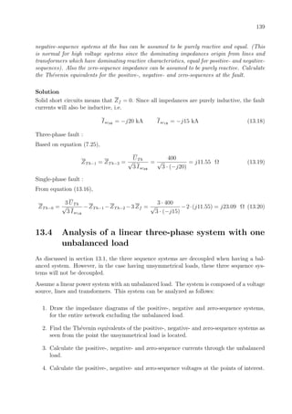 139
negative-sequence systems at the bus can be assumed to be purely reactive and equal. (This
is normal for high voltage systems since the dominating impedances origin from lines and
transformers which have dominating reactive characteristics, equal for positive- and negative-
sequences). Also the zero-sequence impedance can be assumed to be purely reactive. Calculate
the Th´evenin equivalents for the positive-, negative- and zero-sequences at the fault.
Solution
Solid short circuits means that Zf = 0. Since all impedances are purely inductive, the fault
currents will also be inductive, i.e.
Isc3Φ
= −j20 kA Isc1Φ
= −j15 kA (13.18)
Three-phase fault :
Based on equation (7.25),
ZTh−1 = ZTh−2 =
UTh
√
3 Isc3Φ
=
400
√
3 · (−j20)
= j11.55 Ω (13.19)
Single-phase fault :
From equation (13.16),
ZTh−0 =
3 UTh
√
3 Isc1Φ
−ZTh−1 −ZTh−2 −3 Zf =
3 · 400
√
3 · (−j15)
−2·(j11.55) = j23.09 Ω (13.20)
13.4 Analysis of a linear three-phase system with one
unbalanced load
As discussed in section 13.1, the three sequence systems are decoupled when having a bal-
anced system. However, in the case having unsymmetrical loads, these three sequence sys-
tems will not be decoupled.
Assume a linear power system with an unbalanced load. The system is composed of a voltage
source, lines and transformers. This system can be analyzed as follows:
1. Draw the impedance diagrams of the positive-, negative and zero-sequence systems,
for the entire network excluding the unbalanced load.
2. Find the Th´evenin equivalents of the positive-, negative- and zero-sequence systems as
seen from the point the unsymmetrical load is located.
3. Calculate the positive-, negative- and zero-sequence currents through the unbalanced
load.
4. Calculate the positive-, negative- and zero-sequence voltages at the points of interest.
 