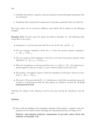 140
5. Calculate the positive-, negative- and zero-sequence currents through components that
are of interest.
6. Transform those symmetrical components to the phase quantities that are asked for.
The items above can be treated in diﬀerent ways which will be shown in the following
example.
Example 13.2 Consider again the system described in Example 7.2. The following addi-
tional data is also given:
• Transformer is ∆-Y0 connected with Y 0 on the 10 kV-side, and Zn = 0.
• The zero-sequence impedance of the line is 3 times the positive-sequence impedance,
i.e. Z21−0 = 3 Z21−1.
• The zero-sequence shunt admittance of the line is 0.5 times the positive-sequence shunt
admittance, i.e. ysh−21−0 = 0.5 ysh−21−1.
• When the transformer is disconnected from bus 3, a solid (i.e. Zf = 0) single line-to-
ground applied to this bus results in a pure inductive fault current of 0.2 kA.
• The positive- and negative-sequence Th´evenin impedances of the power system are iden-
tical, i.e. ZTh−1 = ZTh−2.
• The load is Y0-connected with Zn = 0. Furthermore, half of the normal load connected
to phase a is disconnected while the other phases are loaded as normal, i.e. it is an
unsymmetrical load.
Calculate the voltage at the industry as well as the power fed by the transformer into the
line.
Solution
1) Start with the building of the impedance diagram of the positive-, negative- and zero-
sequence for the whole system excluding the unsymmetrical load, see Figure 13.4.
Positive- and negative-sequence components in per-unit values (from the
solution to Example 7.2):
 