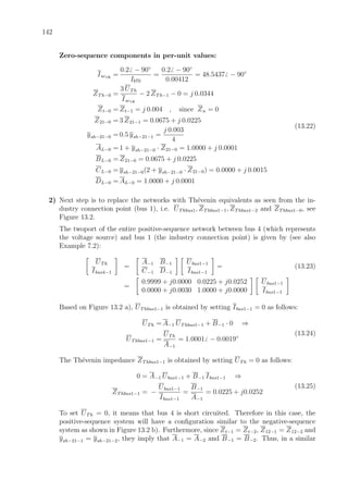 142
Zero-sequence components in per-unit values:
Isc1Φ
=
0.2 − 90◦
Ib70
=
0.2 − 90◦
0.00412
= 48.5437 − 90◦
ZTh−0 =
3 UTh
Isc1Φ
− 2 ZTh−1 − 0 = j 0.0344
Zt−0 = Zt−1 = j 0.004 , since Zn = 0
Z21−0 = 3 Z21−1 = 0.0675 + j 0.0225
ysh−21−0 = 0.5 ysh−21−1 =
j 0.003
4
AL−0 = 1 + ysh−21−0 · Z21−0 = 1.0000 + j 0.0001
BL−0 = Z21−0 = 0.0675 + j 0.0225
CL−0 = ysh−21−0(2 + ysh−21−0 · Z21−0) = 0.0000 + j 0.0015
DL−0 = AL−0 = 1.0000 + j 0.0001
(13.22)
2) Next step is to replace the networks with Th´evenin equivalents as seen from the in-
dustry connection point (bus 1), i.e. UThbus1, ZThbus1−1, ZThbus1−2 and ZThbus1−0, see
Figure 13.2.
The twoport of the entire positive-sequence network between bus 4 (which represents
the voltage source) and bus 1 (the industry connection point) is given by (see also
Example 7.2):
UTh
Ibus4−1
=
A−1 B−1
C−1 D−1
Ubus1−1
Ibus1−1
= (13.23)
=
0.9999 + j0.0000 0.0225 + j0.0252
0.0000 + j0.0030 1.0000 + j0.0000
Ubus1−1
Ibus1−1
Based on Figure 13.2 a), UThbus1−1 is obtained by setting Ibus1−1 = 0 as follows:
UTh = A−1 UThbus1−1 + B−1 · 0 ⇒
UThbus1−1 =
UTh
A−1
= 1.0001 − 0.0019◦
(13.24)
The Th´evenin impedance ZThbus1−1 is obtained by setting UTh = 0 as follows:
0 = A−1 Ubus1−1 + B−1 Ibus1−1 ⇒
ZThbus1−1 = −
Ubus1−1
Ibus1−1
=
B−1
A−1
= 0.0225 + j0.0252
(13.25)
To set UTh = 0, it means that bus 4 is short circuited. Therefore in this case, the
positive-sequence system will have a conﬁguration similar to the negative-sequence
system as shown in Figure 13.2 b). Furthermore, since Zt−1 = Zt−2, Z12−1 = Z12−2 and
ysh−21−1 = ysh−21−2, they imply that A−1 = A−2 and B−1 = B−2. Thus, in a similar
 