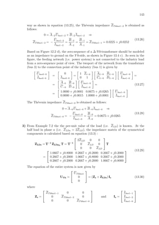 143
way as shown in equation (13.25), the Th´evenin impedance ZThbus1−2 is obtained as
follows:
0 = A−2 Ubus1−2 + B−2 Ibus1−2 ⇒
ZThbus1−2 = −
Ubus1−2
Ibus1−2
=
B−2
A−2
=
B−1
A−1
= ZThbus1−1 = 0.0225 + j0.0252
(13.26)
Based on Figure 12.2 d), the zero-sequence of a ∆-Y0-transformer should be modeled
as an impedance to ground on the Y 0-side, as shown in Figure 13.4 c). As seen in the
ﬁgure, the feeding network (i.e. power system) is not connected to the industry load
from a zero-sequence point of view. The twoport of the network from the transformer
(bus 3) to the connection point of the industry (bus 1) is given by
Ubus3−0
Ibus3−0
=
0
Ibus3−0
=
1 Zt−0
0 1
AL−0 BL−0
CL−0 DL−0
Ubus1−0
Ibus1−0
=
=
A−0 B−0
C−0 D−0
Ubus1−0
Ibus1−0
= (13.27)
=
1.0000 + j0.0001 0.0675 + j0.0265
0.0000 + j0.0015 1.0000 + j0.0001
Ubus1−0
Ibus1−0
The Th´evenin impedance ZThbus1−0 is obtained as follows:
0 = A−0 Ubus1−0 + B−0 Ibus1−0 ⇒
ZThbus1−0 = −
Ubus1−0
Ibus1−0
=
B−0
A−0
= 0.0675 + j0.0265
(13.28)
3) From Example 7.2 the the per-unit value of the load (i.e. ZLD) is known. At the
half load in phase a (i.e. ZLDa = 2ZLD), the impedance matrix of the symmetrical
components is calculated based on equation (13.3) :
ZLDs = T−1
ZLDph
T = T−1


2ZLD 0 0
0 ZLD 0
0 0 ZLD

 T
=


1.0667 + j0.8000 0.2667 + j0.2000 0.2667 + j0.2000
0.2667 + j0.2000 1.0667 + j0.8000 0.2667 + j0.2000
0.2667 + j0.2000 0.2667 + j0.2000 1.0667 + j0.8000


(13.29)
The equation of the entire system is now given by
UTh =


UThbus1
0
0

 = (Zs + ZLDs) Is (13.30)
where
Zs =


ZThbus1−1 0 0
0 ZThbus1−2 0
0 0 ZThbus1−0

 and Is =


Ibus1−1
Ibus1−2
Ibus1−0


 