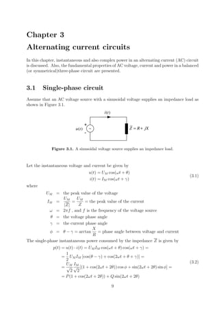 Chapter 3
Alternating current circuits
In this chapter, instantaneous and also complex power in an alternating current (AC) circuit
is discussed. Also, the fundamental properties of AC voltage, current and power in a balanced
(or symmetrical)three-phase circuit are presented.
3.1 Single-phase circuit
Assume that an AC voltage source with a sinusoidal voltage supplies an impedance load as
shown in Figure 3.1.
Z R jX= +( )u t
( )i t
+
-
Figure 3.1. A sinusoidal voltage source supplies an impedance load.
Let the instantaneous voltage and current be given by
u(t) = UM cos(ωt + θ)
i(t) = IM cos(ωt + γ)
(3.1)
where
UM = the peak value of the voltage
IM =
UM
|Z|
=
UM
Z
= the peak value of the current
ω = 2πf , and f is the frequency of the voltage source
θ = the voltage phase angle
γ = the current phase angle
φ = θ − γ = arctan
X
R
= phase angle between voltage and current
The single-phase instantaneous power consumed by the impedance Z is given by
p(t) = u(t) · i(t) = UM IM cos(ωt + θ) cos(ωt + γ) =
=
1
2
UM IM [cos(θ − γ) + cos(2ωt + θ + γ)] =
=
UM
√
2
IM
√
2
[(1 + cos(2ωt + 2θ)) cos φ + sin(2ωt + 2θ) sin φ] =
= P(1 + cos(2ωt + 2θ)) + Q sin(2ωt + 2θ)
(3.2)
9
 