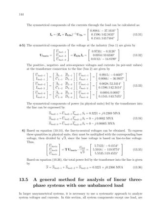 144
The symmetrical components of the currents through the load can be calculated as:
Is = (Zs + ZLDs)−1
UTh =


0.8084 − 37.1616◦
0.1596 142.3433◦
0.1541 143.7484◦

 (13.31)
4-5) The symmetrical components of the voltage at the industry (bus 1) are given by
Ubus1s =


Ubus1−1
Ubus1−2
Ubus1−0

 = ZLDs Is =


0.9733 − 0.3126◦
0.0054 10.6340◦
0.0112 − 14.8199◦

 (13.32)
The positive-, negative- and zero-sequence voltages and currents (in per-unit values)
at the transformer connection to the line (bus 2) are given by
Ubus2−1
Ibus2−1
=
AL−1 BL−1
CL−1 DL−1
Ubus1−1
Ibus1−1
=
0.9915 − 0.6607◦
0.8066 − 36.9937◦
Ubus2−2
Ibus2−2
=
AL−2 BL−2
CL−2 DL−2
Ubus1−2
Ibus1−2
=
0.0028 52.3414◦
0.1596 142.3414◦
Ubus2−0
Ibus2−0
=
AL−0 BL−0
CL−0 DL−0
Ubus1−0
Ibus1−0
=
0.0004 0.0005◦
0.1541 143.7455◦
(13.33)
The symmetrical components of power (in physical units) fed by the transformer into
the line can be expressed by
Sbus2−1 = Ubus2−1 I
∗
bus2−1 Sb = 0.3221 + j 0.2369 MVA
Sbus2−2 = Ubus2−2 I
∗
bus2−2 Sb = 0 − j 0.0002 MVA
Sbus2−0 = Ubus2−0 I
∗
bus2−0 Sb = 0 − j 0.00005 MVA
(13.34)
6) Based on equation (10.14), the line-to-neutral voltages can be obtained. To express
these quantities in physical units, they must be multiplied with the corresponding base
voltage, then divided by
√
3, since the base voltage is based on line-to-line voltage.
Thus, 

Ubus1a
Ubus1b
Ubus1c

 = T Ubus1s ·
Ub10
√
3
=


5.7122 − 0.4154◦
5.5918 − 119.9774◦
5.5535 119.4555◦

 (13.35)
Based on equation (10.26), the total power fed by the transformer into the line is given
by
S = Sbus2−1 + Sbus2−2 + Sbus2−0 = 0.3221 + j0.2366 MVA (13.36)
13.5 A general method for analysis of linear three-
phase systems with one unbalanced load
In larger unsymmetrical systems, it is necessary to use a systematic approach to analyze
system voltages and currents. In this section, all system components except one load, are
 