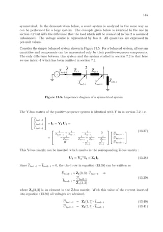 145
symmetrical. In the demonstration below, a small system is analyzed in the same way as
can be performed for a large system. The example given below is identical to the one in
section 7.2 but with the diﬀerence that the load which will be connected to bus 2 is assumed
unbalanced. The voltage source is represented by bus 3. All quantities are expressed in
per-unit values.
Consider the simple balanced system shown in Figure 13.5. For a balanced system, all system
quantities and components can be represented only by their positive-sequence components.
The only diﬀerence between this system and the system studied in section 7.2 is that here
we use index -1 which has been omitted in section 7.2.
~
1 1LDZ −
21 1Z −1tZ −
123
3 1busI −
2 1busI − 1 1busI −
Figure 13.5. Impedance diagram of a symmetrical system
The Y-bus matrix of the positive-sequence system is identical with Y in in section 7.2, i.e.


Ibus1−1
Ibus2−1
Ibus3−1

 = I1 = Y1 U1 =
=



1
ZLD1−1
+ 1
Z12−1
− 1
Z12−1
0
− 1
Z21−1
1
Z21−1
+ 1
Zt−1
− 1
Zt−1
0 − 1
Zt−1
1
Zt−1





Ubus1−1
Ubus2−1
Ubus3−1


(13.37)
This Y-bus matrix can be inverted which results in the corresponding Z-bus matrix :
U1 = Y−1
1 I1 = Z1 I1 (13.38)
Since Ibus1−1 = Ibus2−1 = 0, the third row in equation (13.38) can be written as
Ubus3−1 = Z1(3, 3) · Ibus3−1 ⇒
Ibus3−1 =
Ubus3−1
Z1(3, 3)
(13.39)
where Z1(3, 3) is an element in the Z-bus matrix. With this value of the current inserted
into equation (13.38) all voltages are obtained.
Ubus1−1 = Z1(1, 3) · Ibus3−1 (13.40)
Ubus2−1 = Z1(2, 3) · Ibus3−1 (13.41)
 