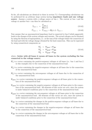 146
So far, all calculations are identical to those in section 7.2. Corresponding calculations can
be performed for an arbitrary large system having impedance loads and one voltage
source. Assume a system with a voltage source at bus i. The current at bus i and the
voltage at another bus r can then be calculated as:
Ibusi−1 =
Ubusi−1
Z1(i, i)
(13.42)
Ubusr−1 = UThbusr = Z1(r, i) · Ibusi−1 (13.43)
Now assume that an unsymmetrical impedance load is connected to bus 2 which apparently
leads to the changes of the system voltages and currents. The actual voltages can be obtained
by using the theorem of superposition, i.e. as the sum of the voltages before the connection of
the load and with the voltage change obtained by the load connection. This can be expressed
by using symmetrical components as:
U1 = Upre1 + U∆1
U2 = Upre2 + U∆2 (13.44)
U0 = Upre0 + U∆0
where, (below with all buses it means all buses in the system excluding the bus
connected to the voltage source)
U1 is a vector containing the positive-sequence voltages at all buses (i.e. bus 1 and bus 2
in this example) due to the connection of the unsymmetrical load.
U2 is a vector containing the negative-sequence voltages at all buses due to the connection
of the unsymmetrical load.
U0 is a vector containing the zero-sequence voltages at all buses due to the connection of
the unsymmetrical load.
Upre1 is a vector containing the positive-sequence voltages at all buses prior to the connec-
tion of the unsymmetrical load.
Upre2 is a vector containing the negative-sequence voltages at all buses prior to the connec-
tion of the unsymmetrical load. All elements of this vector are zero, since the system
is under balanced conditions prior to the connection of the unsymmetrical load.
Upre0 is a vector containing the zero-sequence voltages at all buses prior to the connection
of the unsymmetrical load. All elements of this vector are zero, since the system is
under balanced conditions prior to the connection of the unsymmetrical load.
U∆1 is a vector containing the changes in the positive-sequence voltages at all buses due to
the connection of the unsymmetrical load.
U∆2 is a vector containing the changes in the negative-sequence voltages at all buses due
to the connection of the unsymmetrical load.
U∆0 is a vector containing the changes in the zero-sequence voltages at all buses due to the
connection of the unsymmetrical load.
 