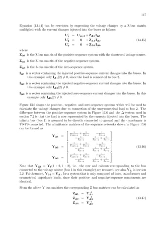 147
Equation (13.44) can be rewritten by expressing the voltage changes by a Z-bus matrix
multiplied with the current changes injected into the buses as follows:
U1 = Upre1 + Z∆1 I∆1
U2 = 0 + Z∆2 I∆2 (13.45)
U0 = 0 + Z∆0 I∆0
where
Z∆1 is the Z-bus matrix of the positive-sequence system with the shortened voltage source.
Z∆2 is the Z-bus matrix of the negative-sequence system.
Z∆0 is the Z-bus matrix of the zero-sequence system.
I∆1 is a vector containing the injected positive-sequence current changes into the buses. In
this example only I∆1(2) = 0, since the load is connected to bus 2.
I∆2 is a vector containing the injected negative-sequence current changes into the buses. In
this example only I∆2(2) = 0.
I∆0 is a vector containing the injected zero-sequence current changes into the buses. In this
example only I∆0(2) = 0.
Figure 13.6 shows the positive-, negative- and zero-sequence systems which will be used to
calculate the voltage changes due to connection of the unsymmetrical load at bus 2. The
diﬀerence between the positive-sequence system in Figure 13.6 and the ∆-system used in
section 7.2 is that the load is now represented by the currents injected into the buses. The
inﬁnite bus (bus 1) is assumed to be directly connected to ground and the transformer is
Y0-Y0 connected. The admittance matrices of the sequence networks shown in Figure 13.6
can be formed as
Y∆1 =
1
ZLD1−1
+ 1
Z21−1
− 1
Z21−1
− 1
Z21−1
1
Z21−1
+ 1
Zt−1
Y∆2 =
1
ZLD1−2
+ 1
Z21−2
− 1
Z21−2
− 1
Z21−2
1
Z21−2
+ 1
ZT −2
(13.46)
Y∆0 =
1
ZLD1−0
+ 1
Z21−0
− 1
Z21−0
− 1
Z21−0
1
Z21−0
+ 1
Zt−0
Note that Y∆1 = Y1(1 : 2, 1 : 2), i.e. the row and column corresponding to the bus
connected to the voltage source (bus 1 in this example) are removed, see also Y∆ in section
7.2. Furthermore, Y∆2 = Y∆1 for a system that is only composed of lines, transformers and
symmetrical impedance loads, since their positive- and negative-sequence components are
identical.
From the above Y-bus matrices the corresponding Z-bus matrices can be calculated as
Z∆1 = Y−1
∆1
Z∆2 = Y−1
∆2 (13.47)
Z∆0 = Y−1
∆0
 