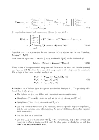 149
ULDbusrph
=


ULDbusra
ULDbusrb
ULDbusrc

 =


ZLDbusra 0 0
0 ZLDbusrb 0
0 0 ZLDbusrc




ILDbusra
ILDbusrb
ILDbusrc

 =
= ZLDbusrph
ILDbusrph
(13.50)
By introducing symmetrical components, this can be converted to
U (r) =



Ubusr−1
Ubusr−2
Ubusr−0


 = T−1
ULDbusrph
= T−1
ZLDbusrph
ILDbusrph
=
= T−1
ZLDbusrph
T
=ZLDbusrs
ILDbusrs = −ZLDbusrs I∆(r) (13.51)
Note that ILDbusrs is injected into the load, however I∆(r) is injected into the bus. Therefore,
ILDbusrs = −I∆(r).
Next based on equations (13.49) and (13.51), the current I∆(r) can be expressed by
I∆(r) = − [Z∆(r, r) + ZLDbusrs]−1
Upre(r) (13.52)
These values of the symmetrical components of the current at bus r can then be inserted
into equation (13.45) where the symmetrical components of all voltages can be calculated.
The voltage at bus k can then be calculated as :
U1(k) = Upre1(k) + Z∆1(k, r) I∆1(r)
U2(k) = Z∆2(k, r) I∆2(r) (13.53)
U0(k) = Z∆0(k, r) I∆0(r)
Example 13.3 Consider again the system described in Example 7.3. The following addi-
tional data is also given:
• The inﬁnite bus (i.e. bus 1) has and a grounded zero connection point.
• Transformer T1 is ∆-Y0 connected with Y 0 on the 10 kV-side, and Zn = 0.
• Transformer T2 is Y0-Y0 connected with Zn = 0.
• The zero-sequence impedances of the lines are 3 times the positive-sequence impedances,
and the zero-sequence shunt admittances of the lines are 0.5 times the positive-sequence
shunt admittances.
• The load LD1 is ∆-connected.
• The load LD2 is Y0-connected with Zn = 0. Furthermore, half of the normal load
connected to phase a is disconnected while the other phases are loaded as normal, i.e.
LD2 is an unsymmetrical load.
 