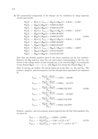 154
4) The symmetrical components of all voltages can be calculated by using equations
(13.43) and (13.53).
U1(2) = Z1(2, 1) · Ibus1−1 + Z∆1(2, 5)I∆1(5) = 0.9618 − 3.1760◦
U2(2) = Z∆2(2, 5)I∆2(5) = 0.0028 61.0623◦
U0(2) = Z∆0(2, 5)I∆0(5) = 0.0029 63.3779◦
U1(3) = Z1(3, 1) · Ibus1−1 + Z∆1(3, 5)I∆1(5) = 0.9581 − 3.2745◦
U2(3) = Z∆2(3, 5)I∆2(5) = 0.0028 60.9638◦
U0(3) = Z∆0(3, 5)I∆0(5) = 0.0029 63.3778◦
(13.68)
U1(4) = Z1(4, 1) · Ibus1−1 + Z∆1(4, 5)I∆1(5) = 0.9614 − 3.1976◦
U2(4) = Z∆2(4, 5)I∆2(5) = 0.0029 60.0356◦
U0(4) = Z∆0(4, 5)I∆0(5) = 0.0032 60.3527◦
U1(5) = Z1(5, 1) · Ibus1−1 + Z∆1(5, 5)I∆1(5) = 0.9465 − 5.6970◦
U2(5) = Z∆2(5, 5)I∆2(5) = 0.0116 62.6242◦
U0(5) = Z∆0(5, 5)I∆0(5) = 0.0119 62.5733◦
Note that the element numbers given in the above equations are the bus numbers.
However, for Z∆ matrices, since the row and column corresponding to the bus con-
nected to the voltage source (in this example bus 1) are removed, Z∆(k, r) corresponds
to the element Z∆(k − 1, r − 1), i.e. with Z∆(2, 5) it means the element Z∆(1, 4).
Since ¯Zt and ¯ysh are lossless, the system losses are in the lines, i.e. ¯Z23 and ¯Z24. The
positive-, negative- and zero-sequence currents through these impedances are expressed
by
IZ23−1 =
U1(2) − U1(3)
Z23−1
= 1.1972 − 401209◦
IZ23−2 =
U2(2) − U2(3)
Z23−2
= 0.0034 − 24.1174◦
IZ23−0 =
U0(2) − U0(3)
Z23−0
= 0.0000 153.3778◦
(13.69)
IZ24−1 =
U1(2) − U1(4)
Z24−1
= 0.3314 − 24.1061◦
IZ24−2 =
U2(2) − U2(4)
Z24−2
= 0.0653 153.4756◦
IZ24−0 =
U0(2) − U0(4)
Z24−0
= 0.0653 153.3779◦
Positive-, negative- and zero-sequence powers injected into the line with impdance ¯Z23
are given by
SZ23−1 = U1(2)I
∗
Z23−1 = 0.9203 + j0.6921
SZ23−2 = U2(2)I
∗
Z23−2 = (7.60 + j5.72) × 10−6
(13.70)
SZ23−0 = U0(2)I
∗
Z23−0 = 4.24 × 10−15
+ j2.61 × 10−15
 