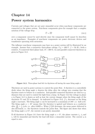 Chapter 14
Power system harmonics
Currents and voltages that are not pure sinusoidal occur when non-linear components are
connected to the power system. Non-linear components gives for example that a complex
notation of the voltage drop
U = ZI (14.1)
over a component cannot be used directly since the component itself cannot be describes
as an impedance. Examples of non-linear components are power electronic devices and
transformer operating with saturation.
The inﬂuence non-linear components may have on a power system will be illustrated by an
example. Assume that a symmetric three-phase voltage, UM = 400 V , f = 50 Hz, feeds a
resistive, Y-connected three-phase load, R = 400 Ω, via anti-parallel connected thyristors as
given in Figure 14.1.
ua(t)
ub(t)
uc(t)
ia(t)
ib(t)
ic(t)
i0(t)
u0=0
T1
T4
T2
T3
T6
R
R
R
T5
Figure 14.1. Three-phase load fed via thyristors all having the same ﬁring angle α
Thyristors are used in power systems to control the power ﬂow. A thyristor is a controllable
diode where the ﬁring angle α denotes the delay after the voltage zero crossing that the
thyristor starts to behave as a conductor. Anti-parallel connected thyristors are used in e.g.
dimmers that are used to control the light from a lamp. In Figure 14.2 the voltage in phase
a in Figure 14.1 is shown as well as how the current changes when the ﬁring angle of the
thyristors T1 and T2 is changed. As indicated in Figure 14.2, ia decreases as the ﬁring
angle α increases. The ﬁring angle α can be increased to a maximum of 180◦
, i.e. half cycle.
The ﬁring angle α = 45◦
means that the thyristor is ignited and behaves as a conductor
after 45
360
= 1
8
cycle, i.e. after 0.0025 s. When i2
adt decreases, the mean power delivered is
also decreased, i.e. the thyristors controls the power ﬂow. The ﬁgure also shows that when
the ﬁring angle α = 0◦
, the current is not purely sinusoidal.
If all thyristors in Figure 14.1 have the ﬁring angle α = 0◦
, the phase currents ia, ib and
ic will be sinusoidal and thereby the load will draw a sinusoidal current. The current i0 is
equal to zero.
157
 