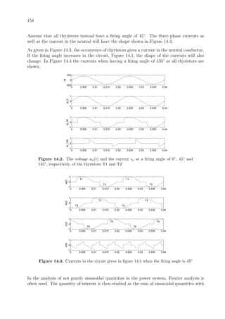 158
Assume that all thyristors instead have a ﬁring angle of 45◦
. The three phase currents as
well as the current in the neutral will have the shape shown in Figure 14.3.
As given in Figure 14.3, the occurrence of thyristors gives a current in the neutral conductor.
If the ﬁring angle increases in the circuit, Figure 14.1, the shape of the currents will also
change. In Figure 14.4 the currents when having a ﬁring angle of 135◦
at all thyristors are
shown.
0 0.005 0.01 0.015 0.02 0.025 0.03 0.035 0.04
-500
0
500
ua
0 0.005 0.01 0.015 0.02 0.025 0.03 0.035 0.04
-1
0
1
ia_0
0 0.005 0.01 0.015 0.02 0.025 0.03 0.035 0.04
-1
0
1
ia_45
0 0.005 0.01 0.015 0.02 0.025 0.03 0.035 0.04
-1
0
1
ia_135
Figure 14.2. The voltage ua(t) and the current ia at a ﬁring angle of 0◦, 45◦ and
135◦, respectively, of the thyristors T1 and T2
0 0.005 0.01 0.015 0.02 0.025 0.03 0.035 0.04
-1
0
1
T1
T2
T1
T2
ia(t)
0 0.005 0.01 0.015 0.02 0.025 0.03 0.035 0.04
-1
0
1
T4
T3 T3
ib(t)
T4
0 0.005 0.01 0.015 0.02 0.025 0.03 0.035 0.04
-1
0
1
T6
T5
T6
T5
ic(t)
0 0.005 0.01 0.015 0.02 0.025 0.03 0.035 0.04
-1
0
1
i0(t)
Figure 14.3. Currents in the circuit given in ﬁgure 14.1 when the ﬁring angle is 45◦
In the analysis of not purely sinusoidal quantities in the power system, Fourier analysis is
often used. The quantity of interest is then studied as the sum of sinusoidal quantities with
 