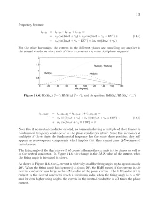 161
frequency, because
i0−3n = ia−3n + ib−3n + ic−3n =
= an cos(3nωt + γn) + an cos(3nωt + γn + 120◦
) + (14.4)
+ an cos(3nωt + γn − 120◦
) = 3an cos(3nωt + γn)
For the other harmonics, the current in the diﬀerent phases are cancelling one another in
the neutral conductor since each of them represents a symmetrical phase sequence
0 20 40 60 80 100 120 140 160 180
0
0.5
1
1.5
2
RMS(ia) RMS(i0)
RMS(i0) / RMS(ia)
alfa [degrees]
Figure 14.6. RMS(ia) (’—’), RMS(i0) (’- - -’), and the quotient RMS(i0)/RMS(ia) (’...’)
i0−(3n±1) = ia−(3n±1) + ib−(3n±1) + ic−(3n±1) =
= an cos(3nωt + γn) + an cos(3nωt + γn ± 120◦
) + (14.5)
+ an cos(3nωt + γn 120◦
) = 0
Note that if no neutral conductor existed, no harmonics having a multiple of three times the
fundamental frequency could occur in the phase conductors either. Since the harmonics of
multiples of three times the fundamental frequency has the same phase position, they will
appear as zero-sequence components which implies that they cannot pass ∆-Y-connected
transformers.
The ﬁring angle of the thyristors will of course inﬂuence the currents in the phases as well as
in the neutral conductor. In Figure 14.6, the change in the RMS-value of the current when
the ﬁring angle is increased is shown.
As shown in Figure 14.6, the i0-current is relatively small for ﬁring angles up to approximately
20◦
. When the ﬁring angle has increased to about 70◦
, the RMS-values of the current in the
neutral conductor is as large as the RMS-value of the phase current. The RMS-value of the
current in the neutral conductor reach a maximum value when the ﬁring angle is α = 90◦
and for even higher ﬁring angles, the current in the neutral conductor is
√
3 times the phase
current.
 