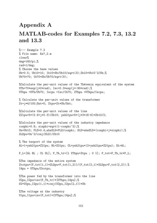 Appendix A
MATLAB-codes for Examples 7.2, 7.3, 13.2
and 13.3
%--- Example 7.2
% File name: Ex7_2.m
clear%
deg=180/pi;%
rad=1/deg;
% Choose the base values
Sb=0.5; Ub10=10; Ib10=Sb/Ub10/sqrt(3);Zb10=Ub10^2/Sb;%
Ub70=70; Ib70=Sb/Ub70/sqrt(3);
%Calculate the per-unit values of the Th´evenin equivalent of the system
UTh=70*exp(j*0*rad); Isc=0.3*exp(j*-90*rad);%
UThpu =UTh/Ub70; Iscpu =Isc/Ib70; ZThpu =UThpu/Iscpu;
% Calculate the per-unit values of the transformer
Zt=j*4/100;Snt=5; Ztpu=Zt*Sb/Snt;
%Calculate the per-unit values of the line
Z21pu=5*(0.9+j*0.3)/Zb10; ysh21pu=5*(j*3*1E-6)*Zb10/2;
%Calculate the per-unit values of the industry impedance
cosphi=0.8; sinphi=sqrt(1-cosphi^2);%
Un=Ub10; PLD=0.4;absSLD=PLD/cosphi; SLD=absSLD*(cosphi+j*sinphi);%
ZLDpu=Un^2/conj(SLD)/Zb10
% The twoport of the system
AL=1+ysh21pu*Z21pu; BL=Z21pu; CL=ysh21pu*(2+ysh21pu*Z21pu); DL=AL;
F_L=[AL BL ; CL DL]; F_Th_tr=[1 ZThpu+Ztpu ; 0 1]; F_tot=F_Th_tr*F_L;
%The impedance of the entire system
Ztotpu=(F_tot(1,1)*ZLDpu+F_tot(1,2))/(F_tot(2,1)*ZLDpu+F_tot(2,2));%
I4pu = UThpu/Ztotpu;
%The power fed by the transformer into the line
U2pu_I2pu=inv(F_Th_tr)*[UThpu;I4pu];%
S2=U2pu_I2pu(1,1)*conj(U2pu_I2pu(2,1))*Sb
%The voltage at the industry
U1pu_I1pu=inv(F_tot)*[UThpu;I4pu];%
163
 