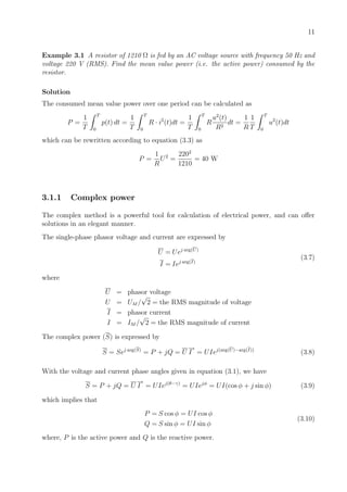 11
Example 3.1 A resistor of 1210 Ω is fed by an AC voltage source with frequency 50 Hz and
voltage 220 V (RMS). Find the mean value power (i.e. the active power) consumed by the
resistor.
Solution
The consumed mean value power over one period can be calculated as
P =
1
T
T
0
p(t) dt =
1
T
T
0
R · i2
(t)dt =
1
T
T
0
R
u2
(t)
R2
dt =
1
R
1
T
T
0
u2
(t)dt
which can be rewritten according to equation (3.3) as
P =
1
R
U2
=
2202
1210
= 40 W
3.1.1 Complex power
The complex method is a powerful tool for calculation of electrical power, and can oﬀer
solutions in an elegant manner.
The single-phase phasor voltage and current are expressed by
U = Uej arg(U)
I = Iej arg(I)
(3.7)
where
U = phasor voltage
U = UM /
√
2 = the RMS magnitude of voltage
I = phasor current
I = IM /
√
2 = the RMS magnitude of current
The complex power (S) is expressed by
S = Sej arg(S)
= P + jQ = U I
∗
= UIej(arg(U)−arg(I))
(3.8)
With the voltage and current phase angles given in equation (3.1), we have
S = P + jQ = U I
∗
= UIej(θ−γ)
= UIejφ
= UI(cos φ + j sin φ) (3.9)
which implies that
P = S cos φ = UI cos φ
Q = S sin φ = UI sin φ
(3.10)
where, P is the active power and Q is the reactive power.
 