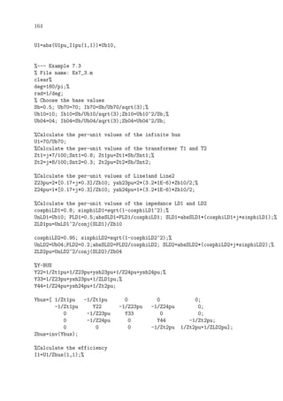 164
U1=abs(U1pu_I1pu(1,1))*Ub10,
%--- Example 7.3
% File name: Ex7_3.m
clear%
deg=180/pi;%
rad=1/deg;
% Choose the base values
Sb=0.5; Ub70=70; Ib70=Sb/Ub70/sqrt(3);%
Ub10=10; Ib10=Sb/Ub10/sqrt(3);Zb10=Ub10^2/Sb;%
Ub04=04; Ib04=Sb/Ub04/sqrt(3);Zb04=Ub04^2/Sb;
%Calculate the per-unit values of the infinite bus
U1=70/Ub70;
%Calculate the per-unit values of the transformer T1 and T2
Zt1=j*7/100;Snt1=0.8; Zt1pu=Zt1*Sb/Snt1;%
Zt2=j*8/100;Snt2=0.3; Zt2pu=Zt2*Sb/Snt2;
%Calculate the per-unit values of Line1and Line2
Z23pu=2*[0.17+j*0.3]/Zb10; ysh23pu=2*(3.2*1E-6)*Zb10/2;%
Z24pu=1*[0.17+j*0.3]/Zb10; ysh24pu=1*(3.2*1E-6)*Zb10/2;
%Calculate the per-unit values of the impedance LD1 and LD2
cosphiLD1=0.8; sinphiLD1=sqrt(1-cosphiLD1^2);%
UnLD1=Ub10; PLD1=0.5;absSLD1=PLD1/cosphiLD1; SLD1=absSLD1*(cosphiLD1+j*sinphiLD1);%
ZLD1pu=UnLD1^2/conj(SLD1)/Zb10
cosphiLD2=0.95; sinphiLD2=sqrt(1-cosphiLD2^2);%
UnLD2=Ub04;PLD2=0.2;absSLD2=PLD2/cosphiLD2; SLD2=absSLD2*(cosphiLD2+j*sinphiLD2);%
ZLD2pu=UnLD2^2/conj(SLD2)/Zb04
%Y-BUS
Y22=1/Zt1pu+1/Z23pu+ysh23pu+1/Z24pu+ysh24pu;%
Y33=1/Z23pu+ysh23pu+1/ZLD1pu;%
Y44=1/Z24pu+ysh24pu+1/Zt2pu;
Ybus=[ 1/Zt1pu -1/Zt1pu 0 0 0;
-1/Zt1pu Y22 -1/Z23pu -1/Z24pu 0;
0 -1/Z23pu Y33 0 0;
0 -1/Z24pu 0 Y44 -1/Zt2pu;
0 0 0 -1/Zt2pu 1/Zt2pu+1/ZLD2pu];
Zbus=inv(Ybus);
%Calculate the efficiency
I1=U1/Zbus(1,1);%
 