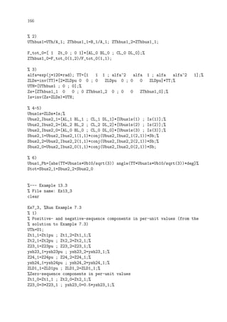 166
% 2)
UThbus1=UTh/A_1; ZThbus1_1=B_1/A_1; ZThbus1_2=ZThbus1_1;
F_tot_0=[ 1 Zt_0 ; 0 1]*[AL_0 BL_0 ; CL_0 DL_0];%
ZThbus1_0=F_tot_0(1,2)/F_tot_0(1,1);
% 3)
alfa=exp(j*120*rad); TT=[1 1 1 ; alfa^2 alfa 1 ; alfa alfa^2 1];%
ZLDs=inv(TT)*[2*ZLDpu 0 0 ; 0 ZLDpu 0 ; 0 0 ZLDpu]*TT;%
UTH=[UThbus1 ; 0 ; 0];%
Zs=[ZThbus1_1 0 0 ; 0 ZThbus1_2 0 ; 0 0 ZThbus1_0];%
Is=inv(Zs+ZLDs)*UTH;
% 4-5)
Ubus1s=ZLDs*Is;%
Ubus2_Ibus2_1=[AL_1 BL_1 ; CL_1 DL_1]*[Ubus1s(1) ; Is(1)];%
Ubus2_Ibus2_2=[AL_2 BL_2 ; CL_2 DL_2]*[Ubus1s(2) ; Is(2)];%
Ubus2_Ibus2_0=[AL_0 BL_0 ; CL_0 DL_0]*[Ubus1s(3) ; Is(3)];%
Sbus2_1=Ubus2_Ibus2_1(1,1)*conj(Ubus2_Ibus2_1(2,1))*Sb;%
Sbus2_2=Ubus2_Ibus2_2(1,1)*conj(Ubus2_Ibus2_2(2,1))*Sb;%
Sbus2_0=Ubus2_Ibus2_0(1,1)*conj(Ubus2_Ibus2_0(2,1))*Sb;
% 6)
Ubus1_Ph=[abs(TT*Ubus1s*Ub10/sqrt(3)) angle(TT*Ubus1s*Ub10/sqrt(3))*deg]%
Stot=Sbus2_1+Sbus2_2+Sbus2_0
%--- Example 13.3
% File name: Ex13_3
clear
Ex7_3, %Run Example 7.3
% 1)
% Positive- and negative-sequence components in per-unit values (from the
% solution to Example 7.3)
UTh=U1;
Zt1_1=Zt1pu ; Zt1_2=Zt1_1;%
Zt2_1=Zt2pu ; Zt2_2=Zt2_1;%
Z23_1=Z23pu ; Z23_2=Z23_1;%
ysh23_1=ysh23pu ; ysh23_2=ysh23_1;%
Z24_1=Z24pu ; Z24_2=Z24_1;%
ysh24_1=ysh24pu ; ysh24_2=ysh24_1;%
ZLD1_1=ZLD1pu ; ZLD1_2=ZLD1_1;%
%Zero-sequence components in per-unit values
Zt1_0=Zt1_1 ; Zt2_0=Zt2_1;%
Z23_0=3*Z23_1 ; ysh23_0=0.5*ysh23_1;%
 