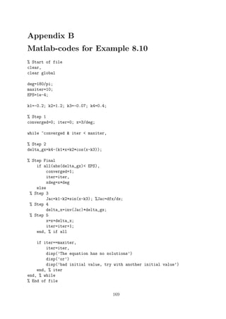 Appendix B
Matlab-codes for Example 8.10
% Start of file
clear,
clear global
deg=180/pi;
maxiter=10;
EPS=1e-4;
k1=-0.2; k2=1.2; k3=-0.07; k4=0.4;
% Step 1
converged=0; iter=0; x=3/deg;
while ~converged & iter < maxiter,
% Step 2
delta_gx=k4-(k1*x+k2*cos(x-k3));
% Step Final
if all(abs(delta_gx)< EPS),
converged=1;
iter=iter,
xdeg=x*deg
else
% Step 3
Jac=k1-k2*sin(x-k3); %Jac=dfx/dx;
% Step 4
delta_x=inv(Jac)*delta_gx;
% Step 5
x=x+delta_x;
iter=iter+1;
end, % if all
if iter==maxiter,
iter=iter,
disp(’The equation has no solutions’)
disp(’or’)
disp(’bad initial value, try with another initial value’)
end, % iter
end, % while
% End of file
169
 