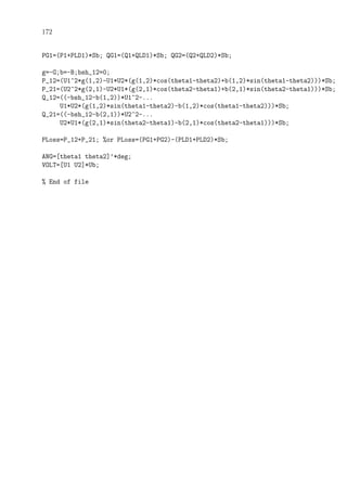 172
PG1=(P1+PLD1)*Sb; QG1=(Q1+QLD1)*Sb; QG2=(Q2+QLD2)*Sb;
g=-G;b=-B;bsh_12=0;
P_12=(U1^2*g(1,2)-U1*U2*(g(1,2)*cos(theta1-theta2)+b(1,2)*sin(theta1-theta2)))*Sb;
P_21=(U2^2*g(2,1)-U2*U1*(g(2,1)*cos(theta2-theta1)+b(2,1)*sin(theta2-theta1)))*Sb;
Q_12=((-bsh_12-b(1,2))*U1^2-...
U1*U2*(g(1,2)*sin(theta1-theta2)-b(1,2)*cos(theta1-theta2)))*Sb;
Q_21=((-bsh_12-b(2,1))*U2^2-...
U2*U1*(g(2,1)*sin(theta2-theta1)-b(2,1)*cos(theta2-theta1)))*Sb;
PLoss=P_12+P_21; %or PLoss=(PG1+PG2)-(PLD1+PLD2)*Sb;
ANG=[theta1 theta2]’*deg;
VOLT=[U1 U2]*Ub;
% End of file
 