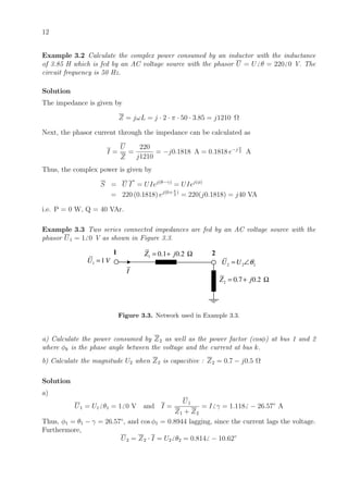 12
Example 3.2 Calculate the complex power consumed by an inductor with the inductance
of 3.85 H which is fed by an AC voltage source with the phasor U = U θ = 220 0 V. The
circuit frequency is 50 Hz.
Solution
The impedance is given by
Z = jωL = j · 2 · π · 50 · 3.85 = j1210 Ω
Next, the phasor current through the impedance can be calculated as
I =
U
Z
=
220
j1210
= −j0.1818 A = 0.1818 e−j π
2 A
Thus, the complex power is given by
S = U I
∗
= UIej(θ−γ)
= UIej(φ)
= 220 (0.1818) ej(0+ π
2
)
= 220(j0.1818) = j40 VA
i.e. P = 0 W, Q = 40 VAr.
Example 3.3 Two series connected impedances are fed by an AC voltage source with the
phasor U1 = 1 0 V as shown in Figure 3.3.
1 2
1 1U V=
1 0.1 0.2Z j= + Ω
2 2 2U U θ= ∠
2 0.7 0.2Z j= + Ω
I
Figure 3.3. Network used in Example 3.3.
a) Calculate the power consumed by Z2 as well as the power factor (cosφ) at bus 1 and 2
where φk is the phase angle between the voltage and the current at bus k.
b) Calculate the magnitude U2 when Z2 is capacitive : Z2 = 0.7 − j0.5 Ω
Solution
a)
U1 = U1 θ1 = 1 0 V and I =
U1
Z1 + Z2
= I γ = 1.118 − 26.57◦
A
Thus, φ1 = θ1 − γ = 26.57◦
, and cos φ1 = 0.8944 lagging, since the current lags the voltage.
Furthermore,
U2 = Z2 · I = U2 θ2 = 0.814 − 10.62◦
 