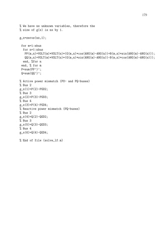 179
% We have nx unknown variables, therefore the
% size of g(x) is nx by 1.
g_x=zeros(nx,1);
for m=1:nbus
for n=1:nbus
PP(m,n)=VOLT(m)*VOLT(n)*(G(m,n)*cos(ANG(m)-ANG(n))+B(m,n)*sin(ANG(m)-ANG(n)));
QQ(m,n)=VOLT(m)*VOLT(n)*(G(m,n)*sin(ANG(m)-ANG(n))-B(m,n)*cos(ANG(m)-ANG(n)));
end, %for n
end, % for m
P=sum(PP’)’;
Q=sum(QQ’)’;
% Active power mismatch (PU- and PQ-buses)
% Bus 2
g_x(1)=P(2)-PGD2;
% Bus 3
g_x(2)=P(3)-PGD3;
% Bus 4
g_x(3)=P(4)-PGD4;
% Reactive power mismatch (PQ-buses)
% Bus 2
g_x(4)=Q(2)-QGD2;
% Bus 3
g_x(5)=Q(3)-QGD3;
% Bus 4
g_x(6)=Q(4)-QGD4;
% End of file (solve_lf.m)
 