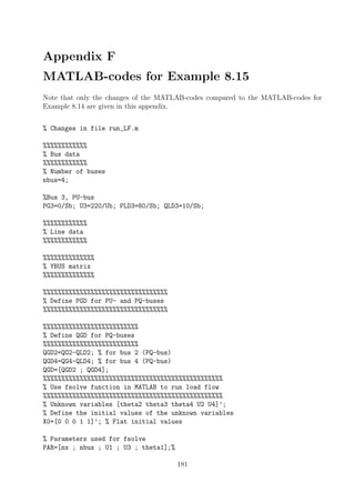 Appendix F
MATLAB-codes for Example 8.15
Note that only the changes of the MATLAB-codes compared to the MATLAB-codes for
Example 8.14 are given in this appendix.
% Changes in file run_LF.m
%%%%%%%%%%%%
% Bus data
%%%%%%%%%%%%
% Number of buses
nbus=4;
%Bus 3, PU-bus
PG3=0/Sb; U3=220/Ub; PLD3=80/Sb; QLD3=10/Sb;
%%%%%%%%%%%%
% Line data
%%%%%%%%%%%%
%%%%%%%%%%%%%%
% YBUS matrix
%%%%%%%%%%%%%%
%%%%%%%%%%%%%%%%%%%%%%%%%%%%%%%%%%
% Define PGD for PU- and PQ-buses
%%%%%%%%%%%%%%%%%%%%%%%%%%%%%%%%%%
%%%%%%%%%%%%%%%%%%%%%%%%%%
% Define QGD for PQ-buses
%%%%%%%%%%%%%%%%%%%%%%%%%%
QGD2=QG2-QLD2; % for bus 2 (PQ-bus)
QGD4=QG4-QLD4; % for bus 4 (PQ-bus)
QGD=[QGD2 ; QGD4];
%%%%%%%%%%%%%%%%%%%%%%%%%%%%%%%%%%%%%%%%%%%%%%%%%
% Use fsolve function in MATLAB to run load flow
%%%%%%%%%%%%%%%%%%%%%%%%%%%%%%%%%%%%%%%%%%%%%%%%%
% Unknown variables [theta2 theta3 theta4 U2 U4]’;
% Define the initial values of the unknown variables
X0=[0 0 0 1 1]’; % Flat initial values
% Parameters used for fsolve
PAR=[nx ; nbus ; U1 ; U3 ; theta1];%
181
 