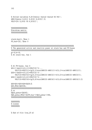 182
% Solved variables X_X=[theta1 theta2 theta4 U2 U4]’;
ANG=[theta1 X_X(1) X_X(2) X_X(3)]’;%
VOLT=[U1 X_X(4) U3 X_X(5)]’;
%%%%%%%%%%%%%%%%%
%Jacobian matrix
%%%%%%%%%%%%%%%%%
slack_bus=1; %bus 1
PU_bus=[3]; %bus 3
%%%%%%%%%%%%%%%%%%%%%%%%%%%%%%%%%%%%%%%%%%%%%%%%%%%%%%%%%%%%%%%%%%
% The generated active and reactive power at slack bus and PU-buses
%%%%%%%%%%%%%%%%%%%%%%%%%%%%%%%%%%%%%%%%%%%%%%%%%%%%%%%%%%%%%%%%%
g=-G;b=-B;
% At slack bus, bus 1
% At PU-buses, bus 3
Q31=(-bsh13-b(3,1))*VOLT(3)^2-...
VOLT(3)*VOLT(1)*(g(3,1)*sin(ANG(3)-ANG(1))-b(3,1)*cos(ANG(3)-ANG(1)));
Q32=(-bsh23-b(3,2))*VOLT(3)^2-...
VOLT(3)*VOLT(2)*(g(3,2)*sin(ANG(3)-ANG(2))-b(3,2)*cos(ANG(3)-ANG(2)));
Q34=(-bsh34-b(3,4))*VOLT(3)^2-...
VOLT(3)*VOLT(4)*(g(3,4)*sin(ANG(3)-ANG(4))-b(3,4)*cos(ANG(3)-ANG(4)));%
QG3=Q31+Q32+Q34+QLD3;%
QG3_MVAr=QG3*Sb;
%%%%%%%%%%%%%%%%%%%%%%%%%%%%%%%%
% or
%QLD_pubus=[QLD3];
%QG_pubus_MVAr=(Q(PU_bus’)+QLD_pubus’)*Sb,
%%%%%%%%%%%%%%%%%%%%%%%%%%%%%%%%
%%%%%%%%%
% Losses
%%%%%%%%%
% End of file (run_LF.m)
 