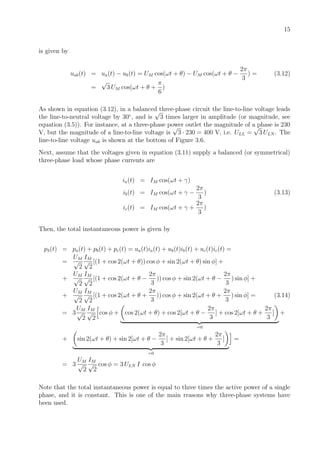 15
is given by
uab(t) = ua(t) − ub(t) = UM cos(ωt + θ) − UM cos(ωt + θ −
2π
3
) = (3.12)
=
√
3 UM cos(ωt + θ +
π
6
)
As shown in equation (3.12), in a balanced three-phase circuit the line-to-line voltage leads
the line-to-neutral voltage by 30◦
, and is
√
3 times larger in amplitude (or magnitude, see
equation (3.5)). For instance, at a three-phase power outlet the magnitude of a phase is 230
V, but the magnitude of a line-to-line voltage is
√
3 · 230 = 400 V, i.e. ULL =
√
3 ULN . The
line-to-line voltage uab is shown at the bottom of Figure 3.6.
Next, assume that the voltages given in equation (3.11) supply a balanced (or symmetrical)
three-phase load whose phase currents are
ia(t) = IM cos(ωt + γ)
ib(t) = IM cos(ωt + γ −
2π
3
) (3.13)
ic(t) = IM cos(ωt + γ +
2π
3
)
Then, the total instantaneous power is given by
p3(t) = pa(t) + pb(t) + pc(t) = ua(t)ia(t) + ub(t)ib(t) + uc(t)ic(t) =
=
UM
√
2
IM
√
2
[(1 + cos 2(ωt + θ)) cos φ + sin 2(ωt + θ) sin φ] +
+
UM
√
2
IM
√
2
[(1 + cos 2(ωt + θ −
2π
3
)) cos φ + sin 2(ωt + θ −
2π
3
) sin φ] +
+
UM
√
2
IM
√
2
[(1 + cos 2(ωt + θ +
2π
3
)) cos φ + sin 2(ωt + θ +
2π
3
) sin φ] = (3.14)
= 3
UM
√
2
IM
√
2
cos φ + cos 2(ωt + θ) + cos 2[ωt + θ −
2π
3
] + cos 2[ωt + θ +
2π
3
]
=0
+
+ sin 2(ωt + θ) + sin 2[ωt + θ −
2π
3
] + sin 2[ωt + θ +
2π
3
]
=0
=
= 3
UM
√
2
IM
√
2
cos φ = 3 ULN I cos φ
Note that the total instantaneous power is equal to three times the active power of a single
phase, and it is constant. This is one of the main reasons why three-phase systems have
been used.
 