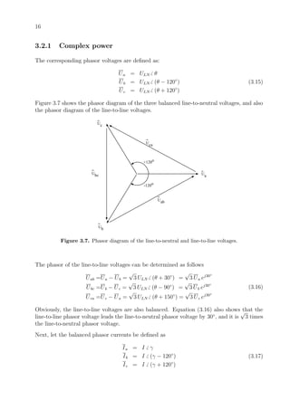 16
3.2.1 Complex power
The corresponding phasor voltages are deﬁned as:
Ua = ULN θ
Ub = ULN (θ − 120◦
) (3.15)
Uc = ULN (θ + 120◦
)
Figure 3.7 shows the phasor diagram of the three balanced line-to-neutral voltages, and also
the phasor diagram of the line-to-line voltages.
+120o
-120o
Ua
Ub
Uc
Uab
Uca
Ubc
Figure 3.7. Phasor diagram of the line-to-neutral and line-to-line voltages.
The phasor of the line-to-line voltages can be determined as follows
Uab =Ua − Ub =
√
3 ULN (θ + 30◦
) =
√
3 Ua ej30◦
Ubc =Ub − Uc =
√
3 ULN (θ − 90◦
) =
√
3 Ub ej30◦
Uca =Uc − Ua =
√
3 ULN (θ + 150◦
) =
√
3 Uc ej30◦
(3.16)
Obviously, the line-to-line voltages are also balanced. Equation (3.16) also shows that the
line-to-line phasor voltage leads the line-to-neutral phasor voltage by 30◦
, and it is
√
3 times
the line-to-neutral phasor voltage.
Next, let the balanced phasor currents be deﬁned as
Ia = I γ
Ib = I (γ − 120◦
) (3.17)
Ic = I (γ + 120◦
)
 