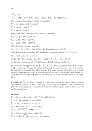 18
⇒ U0 = 0.0
⇒ Ia = 8.34 − 5.58◦
A, Ib = 8.34 − 125.58◦
A, Ic = 8.34 114.42◦
A
The voltage at the radiators can be calculated as :
Ua = U0 + IaZa = 200.78 0.15◦
V
Ub = 200.78 − 119.85◦
V
Uc = 200.78 120.15◦
V
Finally, the power to the radiators can be calculated as
Sza = ZaI2
a = 1666 + j167 VA
Szb = ZbI2
b = 1666 + j167 VA
Szc = ZaI2
c = 1666 + j167 VA
Thus, the total consumed power is
Sza + Szb + Szc = 4998 + j502 VA, i.e. the thermal power = 4998 W
Note that since we are dealing with a balanced three-phase system, Sza = Szb = Szc.
The total transmission losses are
ZL(I2
a + I2
b + I2
c ) + ZL0|Ia + Ib + Ic|2
) = ZL(I2
a + I2
b + I2
c ) = 480 + j33 VA
i.e. the active losses are 480 W, which means that the eﬃciency is 91.2 %.
In a balanced three-phase system, Ia + Ib + Ic = 0. Thus, no current ﬂows in the neutral
conductor (i.e. I0 = 0), and the voltage at the neutral point is zero, i.e. U0 = 0. Therefore,
for analyzing a balanced three-phase system, it is more common to analyze only a single
phase (or more precisely only the positive-sequence network of the system, see Chapter 13).
Then, the total three-phase power can be determined as three times the power of the single
phase.
Example 3.5 Use the data in Example 3.4, but in this example the student Elektra connects
one 1000 W radiator (at 220 V with cosφ = 0.995 lagging) to phase a, three radiators to
phase b and two to phase c. Calculate the total thermal power given by the radiators, as well
as the system losses.
Solution
Ua = 220 0◦
V, Ub = 220 − 120◦
V, Uc = 220 120◦
V
ZL = 2(1.15 + j0.08) = 2.3 + j0.16 Ω
ZL0 = 2(1.15 + j0.015) = 2.3 + j0.03 Ω
Pa = 1000 W (at 220 V, cos φ = 0.995)
sin φ = 1 − cos2 φ = 0.0999
Qa = S sin φ = P
cos φ
sin φ = 100.4 VAr
Za = U2
/S
∗
a = U2
/(Pa − jQa) = 47.9 + j4.81 Ω
 