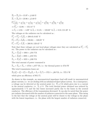 19
Zb = Za/3 = 15.97 + j1.60 Ω
Zc = Za/2 = 23.96 + j2.40 Ω
U0
1
ZL0
+ 1
ZL+Za
+ 1
ZL+Zb
+ 1
ZL+Zc
= Ua
ZL+Za
+ Ub
ZL+Zb
+ Uc
ZL+Zc
⇒ U0 = 12.08 − 155.14◦
V
⇒ Ia = 4.58 − 4.39◦
A, Ib = 11.45 − 123.62◦
A, Ic = 8.31 111.28◦
A
The voltages at the radiators can be calculated as :
Ua = U0 + IaZa = 209.45 0.02◦
V
Ub = U0 + IbZb = 193.60 − 120.05◦
V
Uc = U0 + IcZc = 200.91 129.45◦
V
Note that these voltages are not local phase voltages since they are calculated as Ua − U0
etc. The power to the radiators can be calculated as :
Sza = ZaI2
a = 1004 + j101 VA
Szb = ZbI2
b = 2095 + j210 VA
Szc = ZaI2
c = 1655 + j166 VA
The total amount of power consumed is
Sza + Szb + Szc = 4754 + j477 VA, i.e. the thermal power is 4754 W
The total transmission losses are
ZL(I2
a + I2
b + I2
c ) + ZL0|Ia + Ib + Ic|2
) = 572.1 + j36 VA, i.e. 572.1 W
which gives an eﬃciency of 89.3 %.
As shown in this example, an unsymmetrical impedance load will result in unsymmetrical
phase currents, i.e. we are dealing with an unbalanced three-phase system. As a consequence,
a voltage can be detected at the neutral point (i.e. U0 = 0) which gives rise to a current
in the neutral conductor, i.e. I0 = 0. The total thermal power obtained was reduced by
approximately 5 % and the line losses increased partly due to the losses in the neutral
conductor. The eﬃciency of the transmission decreased. It can also be noted that the power
per radiator decreased with the number of radiators connected to the same phase. This owing
to the fact that the voltage at the neutral point will be closest to the voltage in the phase
with the lowest impedance, i.e. the phase with the largest number of radiators connected.
 