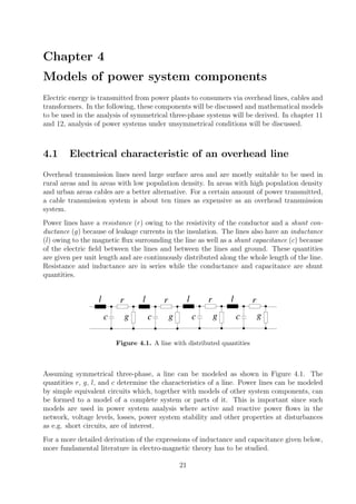 Chapter 4
Models of power system components
Electric energy is transmitted from power plants to consumers via overhead lines, cables and
transformers. In the following, these components will be discussed and mathematical models
to be used in the analysis of symmetrical three-phase systems will be derived. In chapter 11
and 12, analysis of power systems under unsymmetrical conditions will be discussed.
4.1 Electrical characteristic of an overhead line
Overhead transmission lines need large surface area and are mostly suitable to be used in
rural areas and in areas with low population density. In areas with high population density
and urban areas cables are a better alternative. For a certain amount of power transmitted,
a cable transmission system is about ten times as expensive as an overhead transmission
system.
Power lines have a resistance (r) owing to the resistivity of the conductor and a shunt con-
ductance (g) because of leakage currents in the insulation. The lines also have an inductance
(l) owing to the magnetic ﬂux surrounding the line as well as a shunt capacitance (c) because
of the electric ﬁeld between the lines and between the lines and ground. These quantities
are given per unit length and are continuously distributed along the whole length of the line.
Resistance and inductance are in series while the conductance and capacitance are shunt
quantities.
l l l lr r r r
c c c cg g g g
Figure 4.1. A line with distributed quantities
Assuming symmetrical three-phase, a line can be modeled as shown in Figure 4.1. The
quantities r, g, l, and c determine the characteristics of a line. Power lines can be modeled
by simple equivalent circuits which, together with models of other system components, can
be formed to a model of a complete system or parts of it. This is important since such
models are used in power system analysis where active and reactive power ﬂows in the
network, voltage levels, losses, power system stability and other properties at disturbances
as e.g. short circuits, are of interest.
For a more detailed derivation of the expressions of inductance and capacitance given below,
more fundamental literature in electro-magnetic theory has to be studied.
21
 
