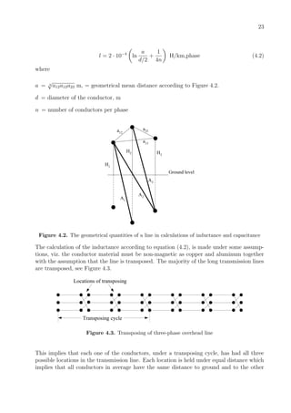 23
l = 2 · 10−4
ln
a
d/2
+
1
4n
H/km,phase (4.2)
where
a = 3
√
a12a13a23 m, = geometrical mean distance according to Figure 4.2.
d = diameter of the conductor, m
n = number of conductors per phase
Ground level
H1
H2 H3
a12
a23
a13
A1
A2
A3
Figure 4.2. The geometrical quantities of a line in calculations of inductance and capacitance
The calculation of the inductance according to equation (4.2), is made under some assump-
tions, viz. the conductor material must be non-magnetic as copper and aluminum together
with the assumption that the line is transposed. The majority of the long transmission lines
are transposed, see Figure 4.3.
Transposing cycle
Locations of transposing
Figure 4.3. Transposing of three-phase overhead line
This implies that each one of the conductors, under a transposing cycle, has had all three
possible locations in the transmission line. Each location is held under equal distance which
implies that all conductors in average have the same distance to ground and to the other
 