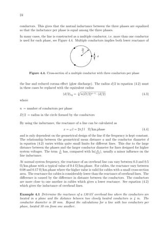 24
conductors. This gives that the mutual inductance between the three phases are equalized
so that the inductance per phase is equal among the three phases.
In many cases, the line is constructed as a multiple conductor, i.e. more than one conductor
is used for each phase, see Figure 4.4. Multiple conductors implies both lower reactance of
D
2
d
Figure 4.4. Cross-section of a multiple conductor with three conductors per phase
the line and reduced corona eﬀect (glow discharge). The radius d/2 in equation (4.2) must
in these cases be replaced with the equivalent radius
(d/2)eq = n
n(D/2)n−1 · (d/2) (4.3)
where
n = number of conductors per phase
D/2 = radius in the circle formed by the conductors
By using the inductance, the reactance of a line can be calculated as
x = ω l = 2πf l Ω/km,phase (4.4)
and is only dependent on the geometrical design of the line if the frequency is kept constant.
The relationship between the geometrical mean distance a and the conductor diameter d
in equation (4.2) varies within quite small limits for diﬀerent lines. This due to the large
distance between the phases and the larger conductor diameter for lines designed for higher
system voltages. The term 1
4n
has, compared with ln( a
d/2
), usually a minor inﬂuence on the
line inductance.
At normal system frequency, the reactance of an overhead line can vary between 0.3 and 0.5
Ω/km,phase with a typical value of 0.4 Ω/km,phase. For cables, the reactance vary between
0.08 and 0.17 Ω/km,phase where the higher value is valid for cables with a small cross-section
area. The reactance for cables is considerably lower than the reactance of overhead lines. The
diﬀerence is caused by the diﬀerence in distance between the conductors. The conductors
are more close to one another in cables which gives a lower reactance. See equation (4.2)
which gives the inductance of overhead lines.
Example 4.1 Determine the reactance of a 130 kV overhead line where the conductors are
located in a plane and the distance between two closely located conductors is 4 m. The
conductor diameter is 20 mm. Repeat the calculations for a line with two conductors per
phase, located 30 cm from one another.
 