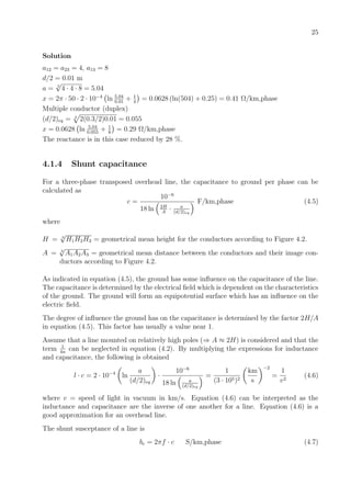 25
Solution
a12 = a23 = 4, a13 = 8
d/2 = 0.01 m
a = 3
√
4 · 4 · 8 = 5.04
x = 2π · 50 · 2 · 10−4
ln 5.04
0.01
+ 1
4
= 0.0628 (ln(504) + 0.25) = 0.41 Ω/km,phase
Multiple conductor (duplex)
(d/2)eq = 2
2(0.3/2)0.01 = 0.055
x = 0.0628 ln 5.04
0.055
+ 1
8
= 0.29 Ω/km,phase
The reactance is in this case reduced by 28 %.
4.1.4 Shunt capacitance
For a three-phase transposed overhead line, the capacitance to ground per phase can be
calculated as
c =
10−6
18 ln 2H
A
· a
(d/2)eq
F/km,phase (4.5)
where
H = 3
√
H1H2H3 = geometrical mean height for the conductors according to Figure 4.2.
A = 3
√
A1A2A3 = geometrical mean distance between the conductors and their image con-
ductors according to Figure 4.2.
As indicated in equation (4.5), the ground has some inﬂuence on the capacitance of the line.
The capacitance is determined by the electrical ﬁeld which is dependent on the characteristics
of the ground. The ground will form an equipotential surface which has an inﬂuence on the
electric ﬁeld.
The degree of inﬂuence the ground has on the capacitance is determined by the factor 2H/A
in equation (4.5). This factor has usually a value near 1.
Assume that a line mounted on relatively high poles (⇒ A ≈ 2H) is considered and that the
term 1
4n
can be neglected in equation (4.2). By multiplying the expressions for inductance
and capacitance, the following is obtained
l · c = 2 · 10−4
ln
a
(d/2)eq
·
10−6
18 ln a
(d/2)eq
=
1
(3 · 105)2
km
s
−2
=
1
v2
(4.6)
where v = speed of light in vacuum in km/s. Equation (4.6) can be interpreted as the
inductance and capacitance are the inverse of one another for a line. Equation (4.6) is a
good approximation for an overhead line.
The shunt susceptance of a line is
bc = 2πf · c S/km,phase (4.7)
 