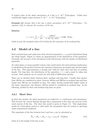26
A typical value of the shunt susceptance of a line is 3 · 10−6
S/km,phase. Cables have
considerable higher values between 3 · 10−5
– 3 · 10−4
S/km,phase.
Example 4.2 Assume that a line has a shunt susceptance of 3 · 10−6
S/km,phase. Use
equation (4.6) to estimate the reactance of the line.
Solution
x = ωl ≈
ω
cv2
=
ω2
bv2
=
(100π)2
3 · 10−6(3 · 105)2
= 0.366 Ω/km
which is near the standard value of 0.4 Ω/km for the reactance of an overhead line.
4.2 Model of a line
Both overhead lines and cables have their electrical quantities r, x, g and b distributed along
the whole length. Figure 4.1 shows an approximation of the distribution of the quantities.
Generally, the accuracy of the calculation result will increase with the number of distributed
quantities.
At a ﬁrst glance, it seems possible to form a line model where the total resistance/inductance
is calculated as the product between the resistance/inductance per length unit and the length
of the line. This approximation is though only valid for short lines and lines of medium
length. For long lines, the distribution of the quantities r, l, c and g must be taken into
account. Such analysis can be carried out with help of diﬀerential calculus.
There are no absolute limits between short, medium and long lines. Usually, lines shorter
than 100 km are considered as short, between 100 km and 300 km as medium long and lines
longer than 300 km are classiﬁed as long. For cables, having considerable higher values of
the shunt capacitance, the distance 100 km should be considered as medium long. In the
following, models for short and medium long lines are given.
4.2.1 Short lines
In short line models, the shunt parameters are neglected, i.e. conductance and susceptance.
This because the current ﬂowing through these components is less than one percent of the
rated current of the line. The short line model is given in Figure 4.5. This single-phase
model of a three-phase system is valid under the assumption that the system is operating
under symmetrical conditions.
The impedance of the line between bus k and bus j can be calculated as
Zkj = Rkj + jXkj = (rkj + jxkj) L Ω/phase (4.8)
where L is the length of the line in km.
 