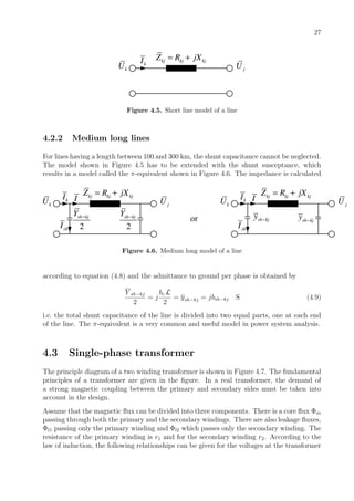 27
kU kI kj kj kjZ R jX= +
jU
Figure 4.5. Short line model of a line
4.2.2 Medium long lines
For lines having a length between 100 and 300 km, the shunt capacitance cannot be neglected.
The model shown in Figure 4.5 has to be extended with the shunt susceptance, which
results in a model called the π-equivalent shown in Figure 4.6. The impedance is calculated
kU kI kj kj kjZ R jX= +
jU
2
sh kjY −
2
sh kjY −
shI
I
or
kU kI kj kj kjZ R jX= +
jU
sh kjy −
shI
I
sh kjy −
Figure 4.6. Medium long model of a line
according to equation (4.8) and the admittance to ground per phase is obtained by
Y sh−kj
2
= j
bc L
2
= ysh−kj = jbsh−kj S (4.9)
i.e. the total shunt capacitance of the line is divided into two equal parts, one at each end
of the line. The π-equivalent is a very common and useful model in power system analysis.
4.3 Single-phase transformer
The principle diagram of a two winding transformer is shown in Figure 4.7. The fundamental
principles of a transformer are given in the ﬁgure. In a real transformer, the demand of
a strong magnetic coupling between the primary and secondary sides must be taken into
account in the design.
Assume that the magnetic ﬂux can be divided into three components. There is a core ﬂux Φm
passing through both the primary and the secondary windings. There are also leakage ﬂuxes,
Φl1 passing only the primary winding and Φl2 which passes only the secondary winding. The
resistance of the primary winding is r1 and for the secondary winding r2. According to the
law of induction, the following relationships can be given for the voltages at the transformer
 
