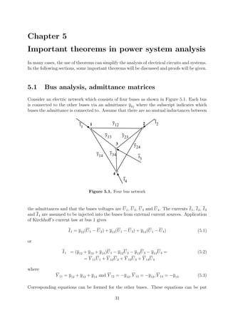 Chapter 5
Important theorems in power system analysis
In many cases, the use of theorems can simplify the analysis of electrical circuits and systems.
In the following sections, some important theorems will be discussed and proofs will be given.
5.1 Bus analysis, admittance matrices
Consider an electric network which consists of four buses as shown in Figure 5.1. Each bus
is connected to the other buses via an admittance ykj where the subscript indicates which
buses the admittance is connected to. Assume that there are no mutual inductances between
o o
o
o
y12
y23
y13
y14
y24
y34
1
3
4
2 I2I1
I4
I3
Figure 5.1. Four bus network
the admittances and that the buses voltages are U1, U2, U3 and U4. The currents I1, I2, I3
and I4 are assumed to be injected into the buses from external current sources. Application
of Kirchhoﬀ’s current law at bus 1 gives
I1 = y12(U1 − U2) + y13(U1 − U3) + y14(U1 − U4) (5.1)
or
I1 = (y12 + y13 + y14)U1 − y12U2 − y13U3 − y14U4 = (5.2)
= Y 11U1 + Y 12U2 + Y 13U3 + Y 14U4
where
Y 11 = y12 + y13 + y14 and Y 12 = −y12, Y 13 = −y13, Y 14 = −y14 (5.3)
Corresponding equations can be formed for the other buses. These equations can be put
31
 