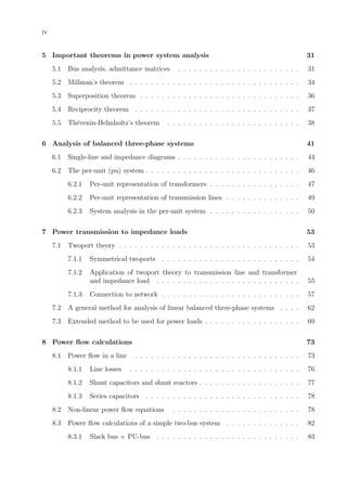 iv
5 Important theorems in power system analysis 31
5.1 Bus analysis, admittance matrices . . . . . . . . . . . . . . . . . . . . . . . 31
5.2 Millman’s theorem . . . . . . . . . . . . . . . . . . . . . . . . . . . . . . . . 34
5.3 Superposition theorem . . . . . . . . . . . . . . . . . . . . . . . . . . . . . . 36
5.4 Reciprocity theorem . . . . . . . . . . . . . . . . . . . . . . . . . . . . . . . 37
5.5 Th´evenin-Helmholtz’s theorem . . . . . . . . . . . . . . . . . . . . . . . . . 38
6 Analysis of balanced three-phase systems 41
6.1 Single-line and impedance diagrams . . . . . . . . . . . . . . . . . . . . . . . 44
6.2 The per-unit (pu) system . . . . . . . . . . . . . . . . . . . . . . . . . . . . . 46
6.2.1 Per-unit representation of transformers . . . . . . . . . . . . . . . . . 47
6.2.2 Per-unit representation of transmission lines . . . . . . . . . . . . . . 49
6.2.3 System analysis in the per-unit system . . . . . . . . . . . . . . . . . 50
7 Power transmission to impedance loads 53
7.1 Twoport theory . . . . . . . . . . . . . . . . . . . . . . . . . . . . . . . . . . 53
7.1.1 Symmetrical twoports . . . . . . . . . . . . . . . . . . . . . . . . . . 54
7.1.2 Application of twoport theory to transmission line and transformer
and impedance load . . . . . . . . . . . . . . . . . . . . . . . . . . . 55
7.1.3 Connection to network . . . . . . . . . . . . . . . . . . . . . . . . . . 57
7.2 A general method for analysis of linear balanced three-phase systems . . . . 62
7.3 Extended method to be used for power loads . . . . . . . . . . . . . . . . . . 69
8 Power ﬂow calculations 73
8.1 Power ﬂow in a line . . . . . . . . . . . . . . . . . . . . . . . . . . . . . . . 73
8.1.1 Line losses . . . . . . . . . . . . . . . . . . . . . . . . . . . . . . . . 76
8.1.2 Shunt capacitors and shunt reactors . . . . . . . . . . . . . . . . . . . 77
8.1.3 Series capacitors . . . . . . . . . . . . . . . . . . . . . . . . . . . . . 78
8.2 Non-linear power ﬂow equations . . . . . . . . . . . . . . . . . . . . . . . . 78
8.3 Power ﬂow calculations of a simple two-bus system . . . . . . . . . . . . . . 82
8.3.1 Slack bus + PU-bus . . . . . . . . . . . . . . . . . . . . . . . . . . . 83
 
