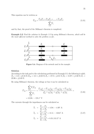 35
This equation can be written as
Uk0 =
U10Y 1 + U20Y 2 + . . . + Un0Y n
n
i=1
Y i
(5.15)
and by that, the proof of the Millman’s theorem is completed.
Example 5.2 Find the solution to Example 3.5 by using Millman’s theorem, which will be
the most eﬃcient method to solve the problem so far.
2I
1U
2U
3U
3I
0I 4I
4U
1I
LZ
0U
LZ
0LZ
aZ
bZ
cZ
LZ
Figure 5.4. Diagram of the network used in the example.
Solution
According to the task and to the calculations performed in Example 3.5, the following is valid;
ZL = 2.3 + j0.16 Ω, ZL0 = 2.3 + j0.03 Ω, Za = 47.9 + j4.81 Ω, Zb = 15.97 + j1.60 Ω, Zc =
23.96 + j2.40 Ω.
By using Millman’s theorem, the voltage at bus 4 can be calculated as
U40 =
n
i=1
Y iUi0
n
i=1
Y i
=
U0
1
ZL0
+ U1
1
Za+ZL
+ U2
1
Zb+ZL
+ U3
1
Zc+ZL
1
ZL0
+ 1
Za+ZL
+ 1
Zb+ZL
+ 1
Zc+ZL
=
= 12.08 − 155.1◦
V
(5.16)
The currents through the impedances can be calculated as
I1 =
U1 − U4
Za + ZL
= 4.58 − 4.39◦
A
I2 =
U2 − U4
Zb + ZL
= 11.5 − 123.6◦
A (5.17)
I3 =
U3 − U4
Zc + ZL
= 8.31 111.3◦
A
 