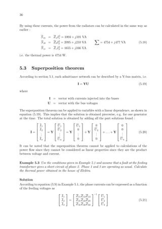 36
By using these currents, the power from the radiators can be calculated in the same way as
earlier :
Sza = ZaI2
1 = 1004 + j101 VA
Szb = ZbI2
2 = 2095 + j210 VA = 4754 + j477 VA (5.18)
Szc = ZcI2
3 = 1655 + j166 VA
i.e. the thermal power is 4754 W.
5.3 Superposition theorem
According to section 5.1, each admittance network can be described by a Y-bus matrix, i.e.
I = YU (5.19)
where
I = vector with currents injected into the buses
U = vector with the bus voltages
The superposition theorem can be applied to variables with a linear dependence, as shown in
equation (5.19). This implies that the solution is obtained piecewise, e.g. for one generator
at the time. The total solution is obtained by adding all the part solutions found :
I =





I1
I2
...
In





= Y





U1
U2
...
Un





= Y





U1
0
...
0





+ Y





0
U2
...
0





+ . . . + Y





0
0
...
Un





(5.20)
It can be noted that the superposition theorem cannot be applied to calculations of the
power ﬂow since they cannot be considered as linear properties since they are the product
between voltage and current.
Example 5.3 Use the conditions given in Example 5.1 and assume that a fault at the feeding
transformer gives a short circuit of phase 2. Phase 1 and 3 are operating as usual. Calculate
the thermal power obtained in the house of Elektra.
Solution
According to equation (5.9) in Example 5.1, the phase currents can be expressed as a function
of the feeding voltages as


I1
I2
I3

 =


Z11Z12Z13
Z21Z22Z23
Z31Z32Z33


−1 

U1
U2
U3

 (5.21)
 