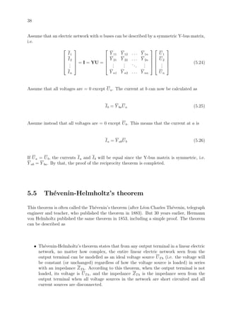 38
Assume that an electric network with n buses can be described by a symmetric Y-bus matrix,
i.e.





I1
I2
...
In





= I = YU =





Y 11 Y 12 . . . Y 1n
Y 21 Y 22 . . . Y 2n
...
...
...
...
Y n1 Y n2 . . . Y nn










U1
U2
...
Un





(5.24)
Assume that all voltages are = 0 except Ua. The current at b can now be calculated as
Ib = Y baUa (5.25)
Assume instead that all voltages are = 0 except Ub. This means that the current at a is
Ia = Y abUb (5.26)
If Ua = Ub, the currents Ia and Ib will be equal since the Y-bus matrix is symmetric, i.e.
Y ab = Y ba. By that, the proof of the reciprocity theorem is completed.
5.5 Th´evenin-Helmholtz’s theorem
This theorem is often called the Th´evenin’s theorem (after L´eon Charles Th´evenin, telegraph
engineer and teacher, who published the theorem in 1883). But 30 years earlier, Hermann
von Helmholtz published the same theorem in 1853, including a simple proof. The theorem
can be described as
• Th´evenin-Helmholtz’s theorem states that from any output terminal in a linear electric
network, no matter how complex, the entire linear electric network seen from the
output terminal can be modelled as an ideal voltage source UTh (i.e. the voltage will
be constant (or unchanged) regardless of how the voltage source is loaded) in series
with an impedance ZTh. According to this theorem, when the output terminal is not
loaded, its voltage is UTh, and the impedance ZTh is the impedance seen from the
output terminal when all voltage sources in the network are short circuited and all
current sources are disconnected.
 