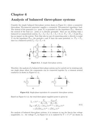 Chapter 6
Analysis of balanced three-phase systems
Consider the simple balanced three-phase system shown in Figure 6.1, where a symmetric
three-phase Y0-connected generator supplies a symmetric Y0-connected impedance load.
The neutral of the generator (i.e. point N) is grounded via the impedance ZNG. However,
the neutral of the load (i.e. point n) is directly grounded. Since we are dealing with a
balanced (or symmetrical) system, IN = Ia + Ib + Ic = In = 0, i.e. UN = Un = 0 and ZNG
has no impact on the system. Note that also in case of connecting point n directly to point
N via the impedance ZNG, the neutrals n and N have the same potential, i.e. UN = Un,
since in a balanced system Ia + Ib + Ic = 0.
~
NGZ
nN
aI
~
~
NI bI
cI
nI
GZ
GZ
GZ
LDZ
LDZ
LDZ
aU
bU
cU
Figure 6.1. A simple three-phase system.
Therefore, the analysis of a balanced three-phase system can be carried out by studying only
one single phase where the components can be connected together by a common neutral
conductor as shown in Figure 6.1 a).
~
aIGZ
LDZaU ~
IGZ
LDZU
a) b)
Figure 6.2. Single-phase equivalent of a symmetric three-phase system.
Based on Figure 6.1 a), the total three-phase supplied power is given by
Ia = I ejγ
=
Ua
ZG + ZL
=
ULN ejθ
ZG + ZL
S3Φ = 3 Ua Ia = 3 ULN I ej(θ−γ)
= 3 ULN I ejφ
=
√
3
√
3 ULN I ejφ
=
√
3 ULL I ejφ
(6.1)
For analysis of balanced three-phase systems, it is common to use the line-to line voltage
magnitudes, i.e. the voltage Ua in Figure 6.1 a) is replaced by U = U ejθ
(as shown in
41
 