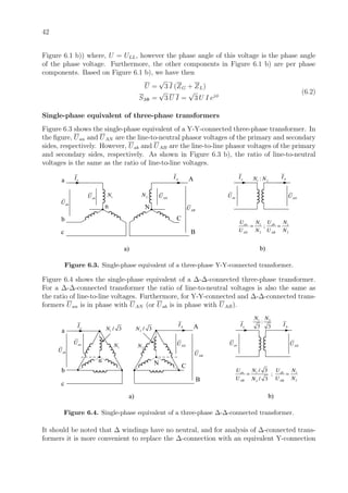 42
Figure 6.1 b)) where, U = ULL, however the phase angle of this voltage is the phase angle
of the phase voltage. Furthermore, the other components in Figure 6.1 b) are per phase
components. Based on Figure 6.1 b), we have then
U =
√
3 I (ZG + ZL)
S3Φ =
√
3 U I =
√
3 U I ejφ
(6.2)
Single-phase equivalent of three-phase transformers
Figure 6.3 shows the single-phase equivalent of a Y-Y-connected three-phase transformer. In
the ﬁgure, Uan and UAN are the line-to-neutral phasor voltages of the primary and secondary
sides, respectively. However, Uab and UAB are the line-to-line phasor voltages of the primary
and secondary sides, respectively. As shown in Figure 6.3 b), the ratio of line-to-neutral
voltages is the same as the ratio of line-to-line voltages.
aIa
b
c
nabU
anU 1N
N
ANU
A
C
B
ABU
AI
1 2:N N
anU ANU
aI AI
a) b)
1 1
2 2
;an ab
AN AB
U UN N
U N U N
= =
2N
Figure 6.3. Single-phase equivalent of a three-phase Y-Y-connected transformer.
Figure 6.4 shows the single-phase equivalent of a ∆-∆-connected three-phase transformer.
For a ∆-∆-connected transformer the ratio of line-to-neutral voltages is also the same as
the ratio of line-to-line voltages. Furthermore, for Y-Y-connected and ∆-∆-connected trans-
formers Uan is in phase with UAN (or Uab is in phase with UAB).
aI
a
b
c
n
abU
anU
1N
N
ANU
A
C
B
ABU
AI
a) b)
2N
1 2
:
3 3
N N
anU ANU
aI AI
1 1
22
/ 3
;
/ 3
an ab
AB AB
U UN N
U U NN
= =
1 / 3N 2 / 3N
Figure 6.4. Single-phase equivalent of a three-phase ∆-∆-connected transformer.
It should be noted that ∆ windings have no neutral, and for analysis of ∆-connected trans-
formers it is more convenient to replace the ∆-connection with an equivalent Y-connection
 