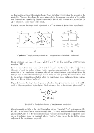 43
as shown with the dashed lines in the ﬁgure. Since for balanced operation, the neutrals of the
equivalent Y-connections have the same potential the single-phase equivalent of both sides
can be connected together by a neutral conductor. This is also valid for Y-∆-connected (or
∆-Y-connected) three-phase transformer.
Figure 6.5 shows the single-phase equivalent of a Y-∆-connected three-phase transformer.
aIa
b
c
nabU
anU 1N
N
ANU
A
C
B
ABU
AI
a) b)
2N
2 / 3N
2
1 :
3
N
N
anU ANU
aI AI
1 1
2 2
; 3an ab
AB AB
U UN N
U N U N
= =
Figure 6.5. Single-phase equivalent of a three-phase Y-∆-connected transformer.
It can be shown that Uan = N1
N2
UAB =
√
3 N1
N2
UAN ej 30◦
, i.e. Uan leads UAN by 30◦
(see also
equation (3.16)).
In this compendium, this phase shift is not of concern. Furthermore, in this compendium
the ratio of rated line-to-line voltages (rather than the turns ration) will be used. Therefore,
regardless of the transformer connection, the voltage and current can be transferred from the
voltage level on one side to the voltage level on the other side by using the ratio of rated line-
to-line voltages as multiplying factor. Also, the transformer losses and magnetizing currents
(i.e. im in Figure 4.8) are neglected.
Figure 6.6 shows the single-line diagram of a lossless three-phase transformer which will be
used in this compendium. In the ﬁgure, U1n is the rated line-to-line voltage (given in kV) of
1U
1
2
; ;n
nt t
n
U
S x
U
2U
Figure 6.6. Single-line diagram of a three-phase transformer.
the primary side and U2n is the rated line-to-line voltage (given in kV) of the secondary side.
U1n/U2n is the ratio of rated line-to-line voltages. Snt is the transformer three-phase rating
given in MVA, and xt is the transformer leakage reactance, normally given as a percent based
on the transformer rated (or nominal) values. Finally, U1 and U2 are the line-to-line phasor
voltages of the transformer terminals.
 