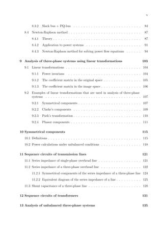 v
8.3.2 Slack bus + PQ-bus . . . . . . . . . . . . . . . . . . . . . . . . . . . 84
8.4 Newton-Raphson method . . . . . . . . . . . . . . . . . . . . . . . . . . . . . 87
8.4.1 Theory . . . . . . . . . . . . . . . . . . . . . . . . . . . . . . . . . . . 87
8.4.2 Application to power systems . . . . . . . . . . . . . . . . . . . . . . 91
8.4.3 Newton-Raphson method for solving power ﬂow equations . . . . . . 94
9 Analysis of three-phase systems using linear transformations 103
9.1 Linear transformations . . . . . . . . . . . . . . . . . . . . . . . . . . . . . . 104
9.1.1 Power invarians . . . . . . . . . . . . . . . . . . . . . . . . . . . . . 104
9.1.2 The coeﬃcient matrix in the original space . . . . . . . . . . . . . . . 105
9.1.3 The coeﬃcient matrix in the image space . . . . . . . . . . . . . . . . 106
9.2 Examples of linear transformations that are used in analysis of three-phase
systems . . . . . . . . . . . . . . . . . . . . . . . . . . . . . . . . . . . . . . 107
9.2.1 Symmetrical components . . . . . . . . . . . . . . . . . . . . . . . . . 107
9.2.2 Clarke’s components . . . . . . . . . . . . . . . . . . . . . . . . . . . 109
9.2.3 Park’s transformation . . . . . . . . . . . . . . . . . . . . . . . . . . . 110
9.2.4 Phasor components . . . . . . . . . . . . . . . . . . . . . . . . . . . . 111
10 Symmetrical components 115
10.1 Deﬁnitions . . . . . . . . . . . . . . . . . . . . . . . . . . . . . . . . . . . . . 115
10.2 Power calculations under unbalanced conditions . . . . . . . . . . . . . . . . 118
11 Sequence circuits of transmission lines 121
11.1 Series impedance of single-phase overhead line . . . . . . . . . . . . . . . . . 121
11.2 Series impedance of a three-phase overhead line . . . . . . . . . . . . . . . . 122
11.2.1 Symmetrical components of the series impedance of a three-phase line 124
11.2.2 Equivalent diagram of the series impedance of a line . . . . . . . . . . 125
11.3 Shunt capacitance of a three-phase line . . . . . . . . . . . . . . . . . . . . . 128
12 Sequence circuits of transformers 131
13 Analysis of unbalanced three-phase systems 135
 