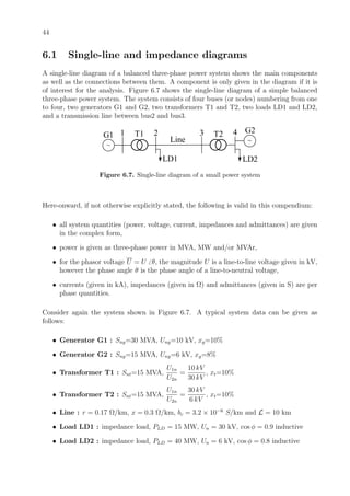 44
6.1 Single-line and impedance diagrams
A single-line diagram of a balanced three-phase power system shows the main components
as well as the connections between them. A component is only given in the diagram if it is
of interest for the analysis. Figure 6.7 shows the single-line diagram of a simple balanced
three-phase power system. The system consists of four buses (or nodes) numbering from one
to four, two generators G1 and G2, two transformers T1 and T2, two loads LD1 and LD2,
and a transmission line between bus2 and bus3.
~
~
1 2 3 4
Line
LD1 LD2
G1
G2T1 T2
Figure 6.7. Single-line diagram of a small power system
Here-onward, if not otherwise explicitly stated, the following is valid in this compendium:
• all system quantities (power, voltage, current, impedances and admittances) are given
in the complex form,
• power is given as three-phase power in MVA, MW and/or MVAr,
• for the phasor voltage U = U θ, the magnitude U is a line-to-line voltage given in kV,
however the phase angle θ is the phase angle of a line-to-neutral voltage,
• currents (given in kA), impedances (given in Ω) and admittances (given in S) are per
phase quantities.
Consider again the system shown in Figure 6.7. A typical system data can be given as
follows:
• Generator G1 : Sng=30 MVA, Ung=10 kV, xg=10%
• Generator G2 : Sng=15 MVA, Ung=6 kV, xg=8%
• Transformer T1 : Snt=15 MVA,
U1n
U2n
=
10 kV
30 kV
, xt=10%
• Transformer T2 : Snt=15 MVA,
U1n
U2n
=
30 kV
6 kV
, xt=10%
• Line : r = 0.17 Ω/km, x = 0.3 Ω/km, bc = 3.2 × 10−6
S/km and L = 10 km
• Load LD1 : impedance load, PLD = 15 MW, Un = 30 kV, cos φ = 0.9 inductive
• Load LD2 : impedance load, PLD = 40 MW, Un = 6 kV, cos φ = 0.8 inductive
 