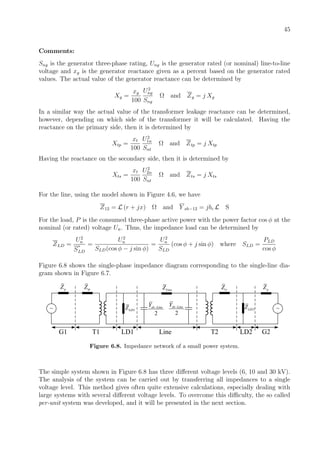 45
Comments:
Sng is the generator three-phase rating, Ung is the generator rated (or nominal) line-to-line
voltage and xg is the generator reactance given as a percent based on the generator rated
values. The actual value of the generator reactance can be determined by
Xg =
xg
100
U2
ng
Sng
Ω and Zg = j Xg
In a similar way the actual value of the transformer leakage reactance can be determined,
however, depending on which side of the transformer it will be calculated. Having the
reactance on the primary side, then it is determined by
Xtp =
xt
100
U2
1n
Snt
Ω and Ztp = j Xtp
Having the reactance on the secondary side, then it is determined by
Xts =
xt
100
U2
2n
Snt
Ω and Zts = j Xts
For the line, using the model shown in Figure 4.6, we have
Z12 = L (r + jx) Ω and Y sh−12 = jbc L S
For the load, P is the consumed three-phase active power with the power factor cos φ at the
nominal (or rated) voltage Un. Thus, the impedance load can be determined by
ZLD =
U2
n
S
∗
LD
=
U2
n
SLD(cos φ − j sin φ)
=
U2
n
SLD
(cos φ + j sin φ) where SLD =
PLD
cos φ
Figure 6.8 shows the single-phase impedance diagram corresponding to the single-line dia-
gram shown in Figure 6.7.
tpZ
~
gZ
1LDZ
G1 T1 LD1
LineZ
2
sh LineY −
2
sh LineY −
~
gZ
2LDZ
Line T2 LD2
tsZ
G2
Figure 6.8. Impedance network of a small power system.
The simple system shown in Figure 6.8 has three diﬀerent voltage levels (6, 10 and 30 kV).
The analysis of the system can be carried out by transferring all impedances to a single
voltage level. This method gives often quite extensive calculations, especially dealing with
large systems with several diﬀerent voltage levels. To overcome this diﬃculty, the so called
per-unit system was developed, and it will be presented in the next section.
 